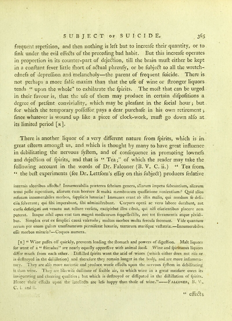 frequent repetition, and then nothing is left but to increafe their quantity, or to fink under the evil efFe6ls of the preceding bad habit. But this increafe operates in proportion in its counter-part of deje6lion, till the brain muft either be kept in a conftant fever little fliort of a6lual phrenfy, or be fubjefi: to all the wretch- ednefs of depreffion and melancholy—the parent of frequent fuicide. There is not perhaps a more falfe maxim than that the ufe of wine or ftronger liquors tends  upon the whole to exhilarate the fpirits. The moll that can be urged in their favour is, that the ufe of them may produce in certain difpolitions a degree of prefent conviviality, which may be pleafant in the foeial hour 3 but for which the temporary poffelfor pays a dear purchafe in his own retirement fince whatever is wound up hke a piece of clock-work, muft go down alfo at its limited period [r]. There is another liquor of a very different nature from fpirits, which is in great efteem amongft us, and which is thought by many to have great influence in debilitating the nervous fyftem, and of confequence in promoting lownefs and deje6lion of fpirits, and that is *' Tea; of which the reader may take the following account in the words of Dr. Falconer (B. V. C. ii.) ** Tea fronv ** the beft experiments (fee Dr. Lettfom's effay on this fubjed:) produces fedative iiiternis ulceribus afFefta? Innumerabilia praeterea febrium genera, allarum i'mpetu fubeuntium, aliarum tenui pefte repentium, allarum cum horrore & muka membrorum quafiatione venientium ? Quid alios referam innumerabiles morbos, fupplicia luxuriae? Immunes erant ab iftis malis, qui nondum fe deli- eiis folverant; qui fibi imperabant, fibi adminiftrabant. Corpora opera ac vero labore durabant, aut curfu defatigati aut venatu aut tellure verfata, excipiebat illos cibus, qui nifi efurientibus placere non poterat. Itaque nihil opus erat tarn magna medicorum fuppelleftile, nec tot ferramentis atque pixidi- bus. Simplex erat ex fimplici causa valetudoj multos morbos multa fercula fecerunt. Vide quantum^ rerum per unam gulam tranfiturartrm permiferat luxuria, terrarum marifque vaftatrix.'—Innumerabiles- efie morbos miraris?—Coquos numera.. [r]  Wine pafles OifF quickly, prevents loading the ffomach and powers of digeftion. Malt liquors for want of a  ftimulus are nearly equally oppreffive with animal iood% Wine and fpirituous liquors differ much from each other. Diftilled fpirits want the acid of wines (v/hich either does not rife or is deftroyed in the difcillation) and therefore they remain longer in the body, and are more inflamma- tory. They are alfo more narcotic and produce worfe efFeils upon the nervous fyftem in debilitating it than wine. They are likewife deftitute of fixible air, to which wine in a great meafure owes its invigorating and cheering qualities ; but which is deftroyed or dilEpated in the diftillation of fpirits. Hence their effedls upon the intellefts are lefs happy than thofe of v/ine. Falconer, B.. C. i. r-nd ii. effe(5l3.