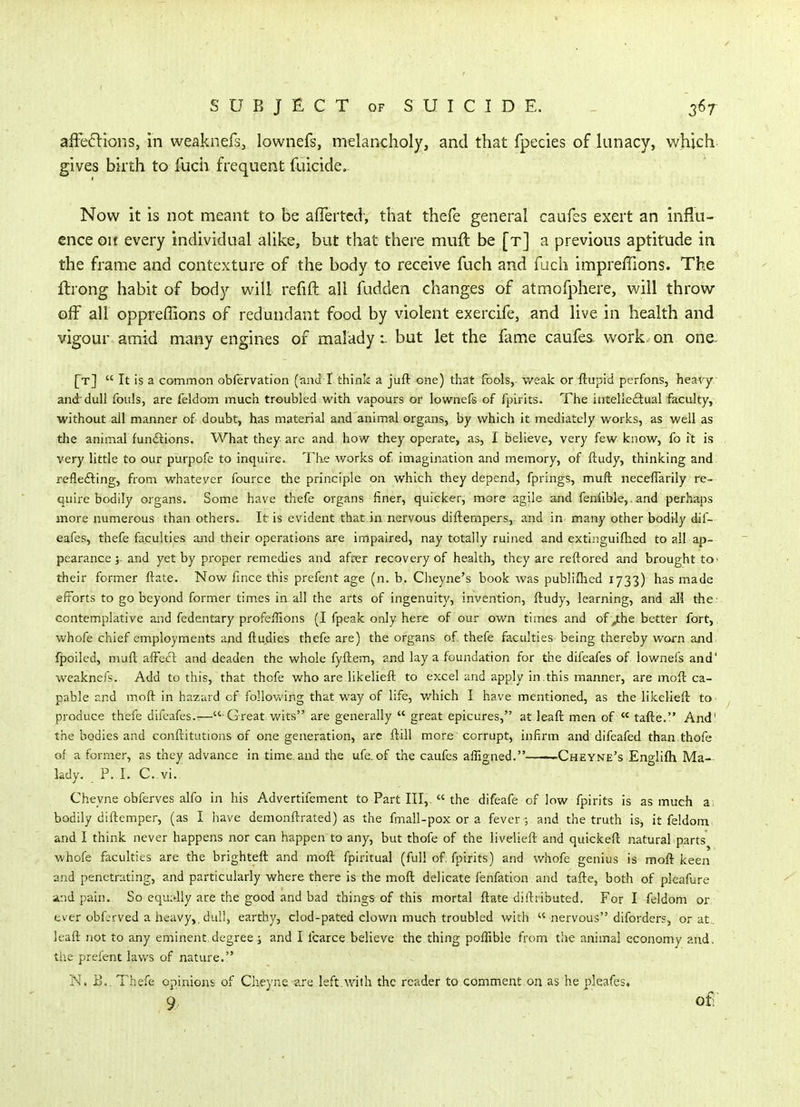 affeiSlions, in weaknefs, lownefs, melancholy, and that fpecies of lunacy, v/hich. gives birth to fucii frequent fuicide. Now it is not meant to be afiertcd, that thefe general caufes exert an influ- ence oit every individual alike, but that there muft be [t] a previous aptitude in the frame and contexture of the body to receive fuch and fuch impreffions. The flrong habit of body will refift all fudden changes of atmofphere, will throw off all oppreffions of redundant food by violent exercife, and live in health and vigour amid many engines of malady i but let the fame caufes. work, on one. [t]  It is a common obfervation (and I think a juft one) that fbols,. weak or ftupid perfons, heavy and'dull fouls, are feldom much troubled with vapours or lownefs of fpirits. The intelle£lual faculty,, without all manner of doubt, has material and animal organs, by which it mediately works, as well as the animal fundtions. What they are and how they operate, as, I believe, very few know, {oh is very little to our purpofe to inquire. The works of imagination and memory, of ftudy, thinking and reflefting, from whatever fource the principle on which they depend, fprings, muft neceflarily re- quire bodily organs. Some have thefe organs finer, quicker, more agile and feniibkj.and perhaps more numerous than others. It is evident that in nervous diftempers, and in many other bodily dif- eafes, thefe faculties and their operations are impaired, nay totally ruined and extinguifhed to all ap- pearance 5. and yet by proper remedies and after recovery of health, they are reftored and brought tO' their former ftate. Now fmce this prefejit age (n. b. Cheyne's book was publiflied 1733) has made efforts to go beyond former times in all the arts of ingenuity, invention, ftudy, learning, and all the ■ contemplative and fedentary profeffions (I fpeak only here of our own times and ofy:he better fort,, whofe chief employments and ftudies thefe are) the organs of. thefe faculties being thereby worn and. fpoiled, muft affecl and deaden the whole fyftem, and lay a foundation for the difeafes of lownefs and' weaknefs. Add to this, that thofe who are likelieft to excel and apply in .this manner, are moft ca- pable and moft in hazard of following that way of life, which I have mentioned, as the likelieft to produce thefe difeafes.-— Great wits are generally  great epicures, at leaft men of  tafte. And' the bodies and conftitutions of one generation, are ftill more corrupt, infirm and difeafed than.thofe of a former, as they advance in time, and the ufe.of the caufes affigned.——Cheyne's Englifh Ma- lady. P. I. C. vi. Cheyne obferves alfo in his Advertifement to Part III,.  the difeafe of low fpirits is as much a, bodily diftemper, (as I have demonftrated) as the fmall-pox or a fever; and the truth is, it feldom and I think never happens nor can happen to any, but thofe of the livelieft and quickeft natural parts whofe faculties are the brighteft and moft fpiritual (full of, fpirits) and whofe genius is moft keen and penetrating, and particularly where there is the moft delicate fenfation and tafte, both of pleafure and pain. So equally are the good and bad things of this mortal ftate diftiibuted. For I feldom or: ever obL^rved a heavy,, dull, earthy, clod-pated clown much troubled with  nervous diforders, or at . leaft not to any eminent degree; and I fcarce believe the thing poffible from the animal economy and, the prefent lav/s of nature. N. B.. Thefe opinions of Cheyne are left.with the reader to comment.on as he pleafes. 9 of^