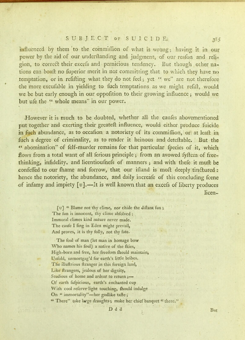 influenced by them 'to the commiffion of what is wrong; having it in our power by the aid of our underftanding and judgment, of our reafon and reli- gion, to corre6l their excefs and pernicious tendency. But though other na- tions can boaft no fuperior merit in not committing that to which they have no temptation, or in refilling what they do not feel; yet  we are not therefore the more excufable in yielding to fuch temptations as we might re{ill, would we be but early enough in our oppofition to their growing influence; would we but ufe the  whole means in our power. However it is much to be doubted, whether all the caufes abovementioned put together and exerting their greateft influence, would either produce fuicide in fuch abundance, as to occafion a notoriety of its commiffion, or at leaft in fuch a degree of criminality, as to render it heinous and deteftable. But the ** abomination of fclf-murder remains for that particular fpecies of it, which flows from a total want of all ferious principle ; from an avowed fyfl:em of free- thinking, infidelity, and licentioufnefs of manners ; and with thefe it mufl: be confefled to our fhame and forrow, that our ifland is mofl deeply tin6lured: hence the notoriety, the abundance, and daily increafe of this concluding fcene of infamy and impiety [u].—It is well known that an excefs of liberty produces licen- [u]  Blame not thy clime, nor chide the diftant fun ; The fun is innocent, thy clime abfolvcd : Immoral climes kind nature never made. The caufe I fing in Eden might prevail. And proves, it is thy folly, not thy fate. The foul of man (let man in homage bow Who names his foul) a native of the flcies, High-born and free, her freedom fhould maintain. Unfold, unmortgag'd for earth's little bribes. The niuflrious ftranger in this foreign land, Like ftrangers, jealous of her dignity. Studious of home and ardent to return ;— Of earth fufpicious, earth's enchanted cup With cool referve light touching, fhould indulge On  immortality—her godlike tafte ; There take large draughts-; make her chief banquet  there.'^ D d d But