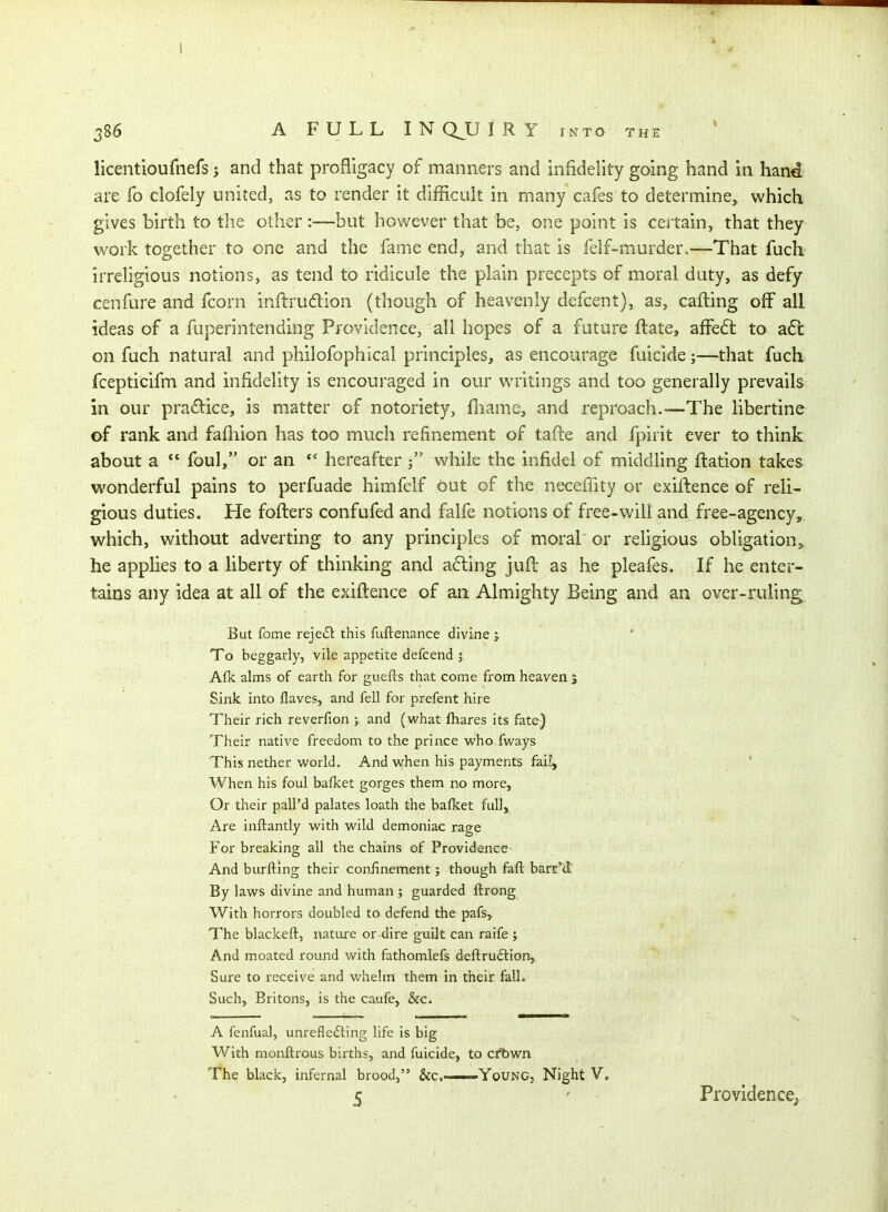 licentioufnefs ? and that profligacy of manners and infidelity going hand in han^ are fo clofely united, as to render it difficult in many cafes to determine, which gives birth to the other :—but however that be, one point is certain, that they work together to one and the fame end, and that is felf-murder.—That fucli irreligious notions, as tend to ridicule the plain precepts of moral duty, as defy cenfure and fcorn inftrudion (though of heavenly defcent), as, cafting off all ideas of a fuperintending Providence, all hopes of a future flate, affeft to a6l on fuch natural and philofophical principles, as encourage fuicide;—that fuch fcepticifm and infidelity is encouraged in our writings and too generally prevails in our pradlice, is matter of notoriety, fliame, and reproach.—The libertine of rank and fafliion has too much refinement of tafte and fpirit ever to think about a  foul, or an hereafterwhile the infidel of middling ftation takes wonderful pains to perfuade himfelf out of the neceffity or exiilence of reli- gious duties. He fofters confufed and falfe notions of free-will and free-agency,, which, without adverting to any principles of moral' or religious obligation^ he applies to a liberty of thinking and a6ling jufl as he pleafes. If he enter- tains aiiy idea at all of the exiflence of an Almighty Being and an over-ruling But fome rejeiSl this fuftenance divine j To beggarly, vile appetite defcend 5 A{k alms of earth for guefts that come from, heaven s Sink into flaves, and fell for prefent hire Their rich reverfion ; and (what fhares its fate) Their native freedom to the prince who fways This nether world. And when his payments fai^ When his foul bafket gorges them no more, Or their pall'd palates loath the bafket full. Are inftantly with wild demoniac rage For breaking all the chains of Providence And burftlng their conJinement; though faft barn'd By laws divine and human ; guarded ftrong With horrors doubled to defend the pafs. The blackeft, nature or dire guilt can raife ; And moated round with fathomlefs deftruftion,. Sure to receive and whelm them in their fall. Such, Britons, is the caufe, &c. A fenfual, unrefle£ling life is big With monftrous births, and fuicide, to cr^wn The black, infernal brood, &c,——Young, Night V, 5 Providence^