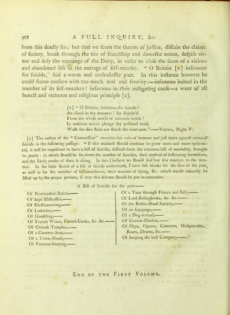 from this deadly fm; but that we fcorn the threats of juftice, difdaui the claims of fociety, break through the ties of friendfliip and domeftic union, defpife vir- tue and defy the warnings of the Deity, in order to clofe the fcene of a vicious and abandoned life iri the outrage of felf-murder. *' O Britain [y] infamous for fuicide, faid a warm and enthufiaftic poet. In this inftance however he could fcarce cenfure with too much zeal and fcverity:—infamous indeed in the number of its felf-murders ! infamous in their inftigating caufe—a want qf ali honeft and virtuous and religious principle [z]. [v]  O Britain, infamous for fuicide I An ifland in thy manners ! far disjoin'd From the whole world of rationals befide ! In ambient waves plunge thy polluted head, Wafh the dire ftain nor fhock the continent.' -Young, Night Y. [z] The author of the  Connoifleur exercifes his vein of humour and juft fatire againft criminal filicide in the following paflage.  If this madnefs fhould continue to grow more and more epidemi- cal, it will be expedient to have a bill of fuicide, diflindt, from the common bill of mortality, brought in yearly : in which fhould be fet down the number of fuicides, their m.ethod of deftroying themfelves, and the likely caufes of their fo doing. In this I believe we fhould find but few martyrs to the wea- ther. In the little fketch of a bill of fuicide underneath, I have left blanks for the date of the year^ as well as for the number of felf-murderers, their manner of dying, &c. which would naturally bs filled up by the proper perfons, if ever this fcheme fhould be put in execution. A Bill of Suicide for the year Of Nevv^market-Races, Of kept MiftrefTes,—— Of Eleftioneering, Of Lotteries, Of Gambling, Of French Wines, French Cooks, &c. &c. Of Chinefe Temples,——- Of a Country-Seat, Of a Town-Houfe, ■ Of Fortune-hunting, Of a Tour through France and Italy,— Of Lord Boli-ngbroke, &c. &c. Of the Robin-Hood Society,—'— Of an Equipage,—^— Of a Dog-kennel, Of Covent-Garden, Of Plays, Operas, Concerts, MafqueradeSj, Routs,,Drums, &c. Of keeping the beft Company,—— End of the First Volu.ms,