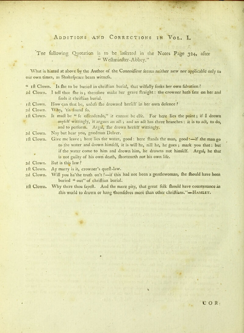 Tne following Quotation is to be inferted in the Notes Page 324, after  Weftminfter-Abbey. What is hinted at above 6y the Author of the ConnoilTeur feems neither new nor applicable only to our own times, as Shakefpeare bears witnefs.  ift Clown. Is fhe to be buried in chriftian burial, that wilfully feeks her own falvation? 2d Clown. I tell thee flie is ; therefore make her grave ftraight: the crowner hath fate on her and finds it chriftian burial. I ft Clown. How can that be, unlefs ftie drowned herfelf in her ov/n defence ? ad Clown. Why, 'tis found fo. ift Clown. It muft be  fe oftendendo, it cannot be elfe. For here lies the point; if I drown -myfdf wittingly, it argues an a6l; and an ail has three branches : it is to a£tj to do, and to perform. Argal, fhe drown herfelf wittingly. 2d Clown, Nay but hear you, goodman Delver. ift Clown. Give me leave ; here lies the water, good: here ftands the man, good:—if the mango to the water and drov/n himfelf, it is will he, nill he, he goes ; mark you that: but if the water come to him and drown him, he drowns not himfelf. Argal, he that is not guilty of his own death, ftiorteneth not his own life. 2d Clown, But is this law ? ift Clown. Ay marry is it, .crowner's queft-law. ad Clown. Will you ha'the truth on't ?—if this had not been a gentlewoman, fhe fliould have been buried  out of chriftian burial, ift Clown. Why there thou fayeft. And the more pity, that great folk fhould have countenance in -this world to drown or hang themfelves more than other chriftians.- -Hamlet. 1C O R. s