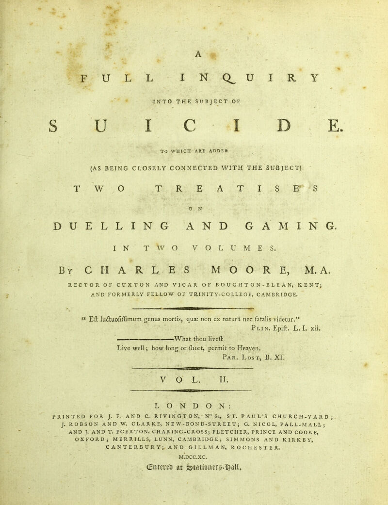 FULL INCtU IRY INTO THE SUBJECT OF S U I C I D E. TO WHICH ARE ADDEB (AS BEING CLOSELY CONNECTED WITH THE SUBJECT) T WO TREATISE S O N DUELLING AND GAMIN G. IN TWO VOL UMES. By CHARLES MOORE, M. A. RECTOR OF CUXTON AND VICAR OF BOUGHTON-BLEAN, KENT} AND FORMERLY FELLOW OF TRINITY-COLLEGE, CAMBRIDGE.  Eft lu6luofiffimuin genus mortis, quae iion ex natura nec fatalis videtur. Plin. Epift. L. I. xii. — ——What thou liveft Live well; how long or fnort, permit to Heaven. Par. Lost, B. XL V o L. n. LONDON: PRINTED FOR J. F. AND C. RIVINGTON, N°62, ST. PAUL'S CHURCH-YARDj J. ROBSON AND W. CLARKE, N E W - B O N D-S T R E E T ; G. N I C O L, PALL-MALL} AND J. AND T. EGERTON, CHARING-CROSS; FLETCHER, PRINCE AND COOKE, OXFORD; MERRILLS, LUNN, CAMBRIDGE; SIMMONS AND K I R K B Y, C A,N T E R B U R Y; AN D G I L L M A N, ROCHESTER. M.DCC.XC. . Ctitereti at &tati'oner0--l3alU