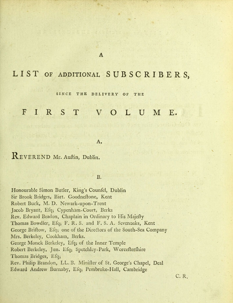 A LIST OF ADDITIONAL SUBSCRIBERS, SINCE THE DELIVERY OF THE FIRST V OLUME. A. Reverend Mr. Auftin, Dublin. B. Honourable Simon Butler, King's Counfel, Dublin Sir Brook Bridges, Bart. Goodneftone, Kent Robert Buck, M. D. Newark-upon-Trent Jacob Bryant, Efq; Cypenham-Court, Berks Rev. Edward Beadon, Chaplain in Ordinary to His MajeHy Thomas Bowdler, Efq; F. R. S. and F. S. A. Sevenoaks, Kent George Briftow, Efq; one of the Directors of the South-Sea Company Mrs. Berkeley, Cookham, Berks. George Monck Berkeley, Efq; of the Inner Temple Robert Berkeley, Jun. Efq-, Spetchlsy-Park, Worceflerfhire Thomas Bridges, Efq; Rev. Philip Brandon, LL. B. Minifter of St. George's Chapel, Deal Edward Andrew Burnaby, Efq; Pembroke-Hall, Cambridge C. R. /