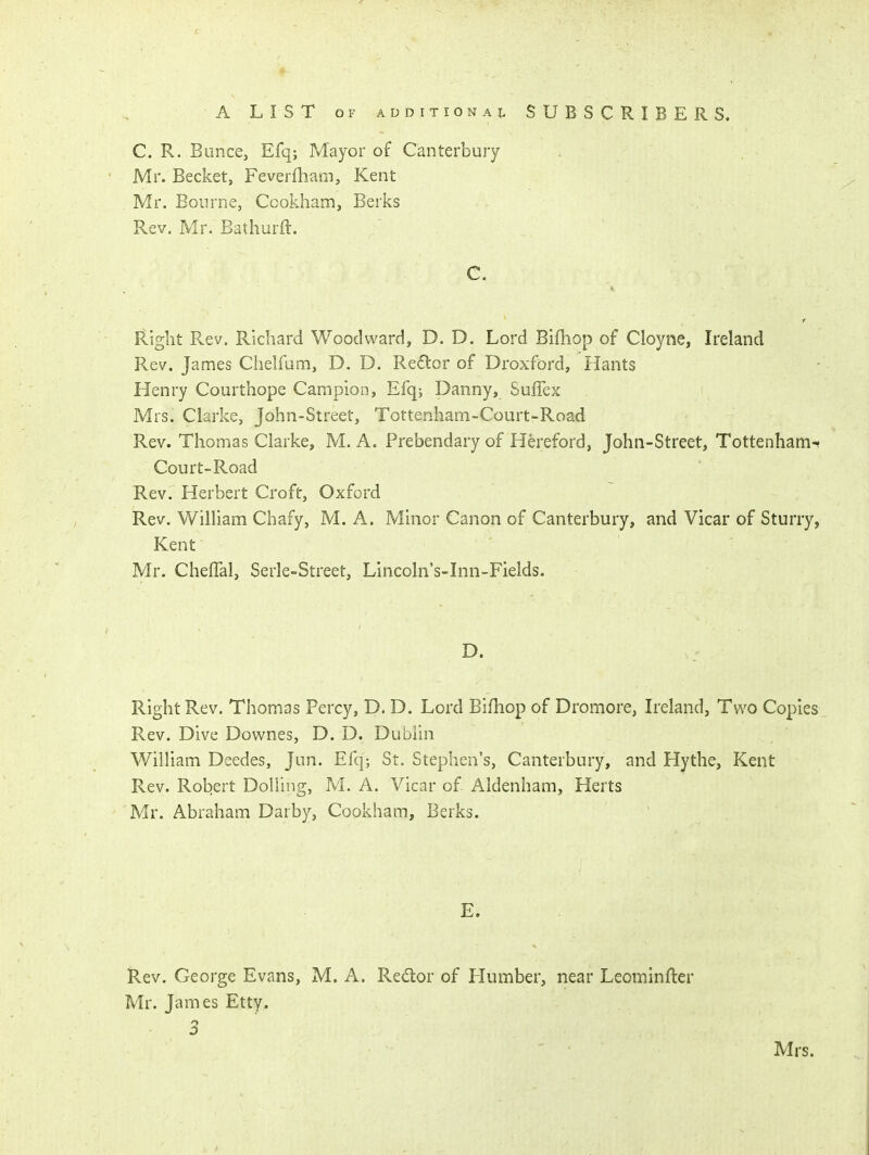 C. R. Bunce, Efq; Mayor of Canterbury Mr. Becket, Feverfham, Kent Mr. Bourne, Ccokham, Berks Rev. Mr. Eathurft. C. r Right Rev. Richard Woodward, D. D. Lord Biftiop of Cloyne, Ireland Rev. James Chelfum, D. D. Redor of Droxford, Hants Henry Courthope Campion, Efq; Danny, Suffex Mrs. Clarke, John-Street, Tottenham-Court-Road Rev. Thomas Clarke, M. A. Prebendary of Hereford, John-Street, Tottenham-- Court-Road Rev. Herbert Croft, Oxford Rev. William Chafy, M. A. Minor Canon of Canterbury, and Vicar of Sturry, Kent Mr. Cheffal, Serle-Street, Lincoln's-Inn-Fields. Right Rev. Thomas Percy, D. D. Lord Bifliop of Dromore, Ireland, Two Copies Rev. Dive Downes, D. D. Dublin William Deedes, Jun. Efq; St. Stephen's, Canterbury, and Hythe, Kent Rev. Robert Dolling, M. A. Vicar of Aldenham, Herts Mr. Abraham Darby, Cookham, Berks. E. Rev. George Evans, M. A. Redor of Humber, near Leominfter Mr. James Etty, 3 Mrs.