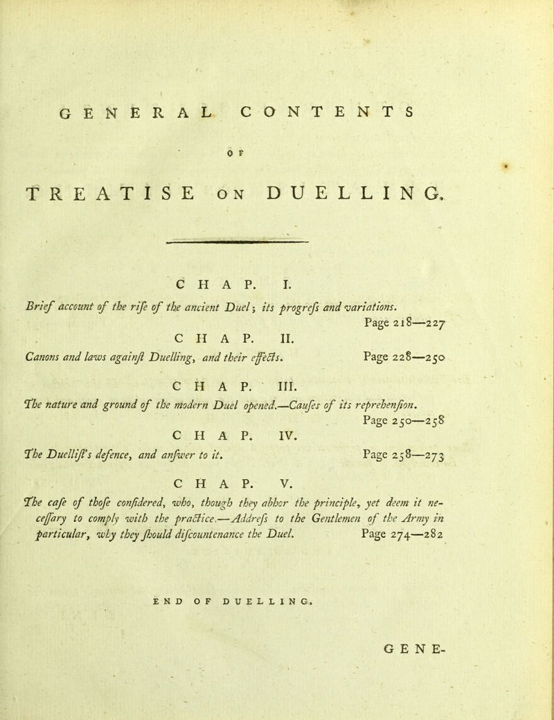 GENERAL CONTENTS 0 F TREATISE ON DUELLING. C H A p. I. Brief account of the rife of the ancient Duel j its progrefs and jariations. Page 218—227 CHAP. II. Canons and laws againfi Duellings and their effects. Page 228—250 CHAP. III. T^he nature and ground of the modern Duel opened.—Caufes of its reprehenfon. Page 250—258 CHAP. IV. T'he Duellifs defencey and anfwer to it. Page 258—273 C H A P. V. ^he cafe of thofe confidered^ who^ though they abhor the principle^ yet deem it ne- cejfary to comply with the praBice.—Addrefs to the Gentlemen of the Army in particularf why they Jhould difcountenance the Duel. Page 274—282 END OF DUELLING.