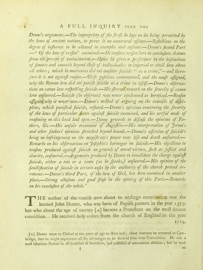 Donne s arguments.—I'he impropriety of the Jlrefs he lays on its being permitted by the laws of ancieiit nations^ to prove it no unnatural offence.—Refeciions on the degree of influence to be allowed to examples and cufoms.—Donne s fecond Part — Of the law of reafon examined.—He confines reafon here to conclufions drawn from tBe powers oj ratiocination.-—Hpice he gives a preference to the refolutions of fenates a?id councils beyond thofe of individuals: to imperial or civil law above all others j which he ?naintains did not ccnfider fuicide as a crime,''—and there- fore it is not againfi reafon.—Tthefe pofitions co?2troverted, and the caufe afigned^ why the Roman law did not punifh fuicide as a crime in itfelf—Donne's obferva- tions on canon law refpeEiing fuicide.—His florewd remark on the feverity of canon I law a7ifwered.—Suicide (he obferves) was never condemjted as heretical.—Reafon ajfigned, why it never was.—Donne s method of arguing on the councils of difci- pline^ which punifldcd fuicide^ refuted.—Donne's opinions concerning the feverity of the laws of particular fates againfi fuicide examined, and his artful mode of reafoning on this head laid open.—Donne proceeds to difcufs the opinions of Fa- thers, &c.—His unfair treatment of Augufiin.—His interpretation of Jerom's and other fathers' oj)inions fir etched beynnd bounds.—Donne's afiertion of fuicide's being no infringement on the magijirate's power over life and death anfwered.— Remarks on his obfervations on Jofephus's harangue on fuicide.—His objeBions to reafons produced agai?ifl fuicide on grounds of moral virtues, fuch as jifiice and charity, anfwered.—Arguments produced by Donne to invalidate the charge againfi fuicide, either a toto or a tanto (as he fpeaks,) anfwered.—His opinion of the fanSlification of fuicide in certain cafes by the authority of the church proved er- roneous.—Donne's third Fart, of the law of God, has been examined in another place.—Strong allufiojis and good fenfe in the ope?iing of this Part.—Remarks on his conclufion of the whole. • ■ TH E author of the treatife now about to undergo examination was the learned John Donne, who was born of Popifh parents in the year 1573; but who about the age of twenty [a] became a Proteftant on the moft ferious conviaion. He received holy orders from the churcli of England in the year 1614, [a] Donne went to Oxford at ten years of age to Hart-hall; about fourteen he removed to Cam- bridge, that he might experience all the advantages to be derived from both Univerfities. He \vas a moft laborious ftudent in all branches of literature, and pofieflecl of uncommon abilities; but he took r no