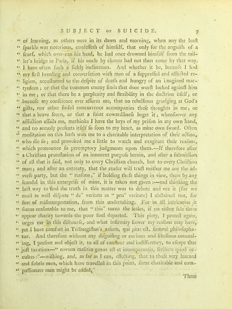  of learning, as others were in its dawn and morning, when any the leaft ** fparkle was notorious, confeffeth of himfelf, that only for the anguifli of a *' fcurf, which over-ran his head, he had once drowned himfelf from the mil-  ler's bridge in Paris, if his uncle by chance had not then come by that way. I have often fuch a fickly incHnation. And whether it be, becaufe 1 had my firft breeding and converfation with men of a fuppreffed and affli6ied re- ligion, accLiftomed to the defpite of death and hungry of an imagined mar-'  tyrdom ; or that the common enemy finds that door worft locked againft him in me J or that there be a perplexity and flexibility in the doclrine itfelf^ or *' -becaufe my confcience ever alTures me, that no rebellious grudging at God's ** gifts, nor other finful concurrence accompanies thefe thoughts in me; or^  that a brave fcorn, or that a faint .cowardlinefs beget Us whenfoever any  afPiiction affails me, m.ethinks I have the keys of my prifon in my own hand,  and no remedy prefents itfelf fo foon to my heart, as mine own fword. Often meditation on this hath won me to a charitable interpretation of their action,  who die fo j and provoked me a little to watch and exagitate their reafons,  which pronounce fo peremptory judgments upon them.—If therefore after  a Chriftian proteftation of an innocent purpofe herein, and after a fubmiflion- of all that is faid, not only to every Chriftian church, but to every Chriftian man; and after an entreaty, that the reader will truft neither me nor the ad-  verfe party, but the reafons j if holding thefe things in view, there by any  fcandal in this enterprife of mine, it is taken not g^ven :—and thinking the *' belt way to-find the truth in this matter was to debate and vex it (for we *' mud as well difpute  de veritate as  pro veritate) I abilained not, for *' fear of mifmterpretation, from this undertaking. For in a-li intricacies it feems reafonable to me, that  this turns the fcales, if on either fide thei c appear charity towards the poor foul departed. This piety, I protefl again, *' urges me in this difcourfe,- and what infirmity foever my reafons may have,*  yet I have comfort in Trifmegiftus's axiom, qui pius eft, fumme philofopha-  tur. And therefore without any difguifmg or curious and libellous conceal-  ing, I prefent and obje6l it, to all of candour and indiiFerehcy, to efcape that *' juft taxation— novum mahti^ genus efi et intemperantis, fcribere quod oc-'  cuUes:—wilhing, and, as far as I can, effefting, that to thofe very learned and fubtle men, which have travelled in this point. Tome charitable and com- paffionate men might be added^ Three