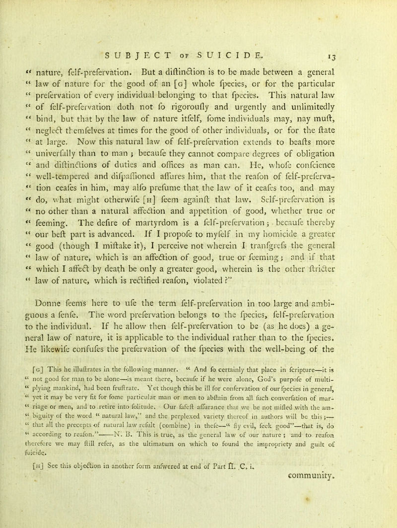 *' nature, felf-prefervation. But a diftinclion is to be made between a general  law of nature for the good of an [g] whole fpecies, or for the particular  prefervation of every individual belonging to that fpecies. This natural law of felf-prefervation doth not fo rigoroufly and urgently and unlimitedly  bind, but that by the law of nature itfelf, fome individuals may, nay muft,  negieil tbemfelves at times for the good of other individuals, or for the ftate  at large. Now this natural law of felf-prefervation extends to beafts more  univerfally than to man j becaufe they cannot compare degrees of obligation  and diftindions of duties and offices as man can. He, whofe confcience well-tempered and difpaffioned affures him, that the reafon of felf-preferva- *' tion ceafes in him, may alfo prefume that the law of it ceafes too, and may ** do, what might otherwife [h] feem againft that law. Self-prefei*vation is  no other than a natural affedlion and appetition of good, ^A'hether true or *' feeming. The defire of martyrdom is a felf-prefervation; becaufe thereby *' our beft part is advanced. If I propofe to myfelf in my homicide a greater *' good (though I miftake it), I perceive not wherein I tranfgrefs the general ** law of nature, which is an affe<ftion of good, true or feeming; and if that  which I affe6l by death be only a greater good, wherein is the other firider *' law of nature, which is re6lified reafon, violated ? Donne feems here to ufe the term felf-prefervation in too large and ambi- guous a fenfe. The word prefervation belongs to the fpecies, felf-prefervation to the individual. If he allow then felf-prefervation to be (as he does) a ge- neral law of nature, it is applicable to the individual rather than to the fpecies. He likewife confufes the prefervation of the fpecies with the well-being of the [gJ This he illuftrates in the following manner.  And fo certainly that place in fcripture—it is *' not good for man to be alone—is meant there,, becaufe if he were alone, God's purpofe of multi-  plying mankind, had been fruftrate. Yet though this be ill for confervation of our fpecies in general,  yet it may be very fit for fome particular man or m.en to abftain from all fuch converfation of mar- riage or men, and to .retire into folitude. Our fafeft afiurance that v/e be not mifled with the am-  biguity of the word natural law, and the perplexed variety thereof in authors will be this;—  that all the precepts of naturallaw refult (combine) in thefc—« fly evU, feek good—that is, do  according to reafon.- N. B. This is true, as the general law of our nature ; and to i^eafon therefore we may ftill refer, as the ultimatum on which to found the impropriety and guilt o£ fuicid^. [h] See this obje<5Lon in another form anfwered at end of Part fl, C. i.. community*