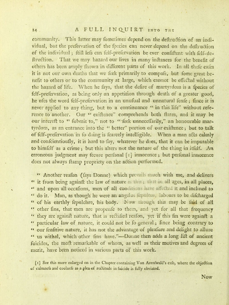 community. This latter may fomefimes depend on the deftrafllon of an indi- vidual, but the prefervation of the fpecies can never depend on the defcrudtion of the individual j ftill lefs can felf-prefervation be ever confident with felf-de- il;ru6lion. That we may hazard our lives in many inftances for the benefit of others has been amply fliown in different pajts of this work. In all thefe cafes it is not our own deaths that we feek primarily to compafs, but fome great be- nefit to others or to the community at large, v/hich cannot be elfe6led without the hazard of life. When he fays, that the defire of martyrdom is a fpecies of felf-prefervation, as being only an appetition through death of a greater good, he ufes the word felf-prefervation in an unufual and unnatural fenle ; lince it is never applied to any thing, but to a continuance *' in this life v/ithout refe- rence to another. Our  exiftence comprehends both ftates, and it may be our intereft to *' fubmit to, not to  feek unnecelTariiy, an honourable mar- tyrdom, as an entrance into the  better portion of our ej^iftence; but to talk of felf-prefervation in fo doing is fcarcely intelligible. V/hen a man a61s calmly and confcientioufly, it is hard to fay, wliatever he does, that it can be imputable to himfelf as a crime ; but this alters not the nature of the thing in itfeif. An erroneous judgment may fecure perfonal [i] innocence ; but perfonal innocence does not always ftamp propriety on the action performed. Another reafon (fays Donne) which pifevaiis .muoh with me, and delivers ** it from being againft the law of nature d^j tkijs j that m all ages, in all places, *' and upon all occafions, men of all conditioias kaic affefted it and inclined to do it. Man, as though he were an angdlus .ifqpuitus, laboui^ to be difcharged of his earthly fepulchre, his body. Now though this may be faid of all other fins, that men are propenfe to them, and yet for all that frequency they are againfl nature, that is reflified reafon, yet if this fin were againfl a particular law of nature, it could not be fo general; fmce being contrary to ** our fenfitive nature, it has not the advantage of pleafure and delight to allure  us withal, which other fins have.—Donne then adds a long lift of ancient fuicides, the moft l emarkable of whom, as well as their motives and degrees of merit, have been noticed in various parts of this work. [i] See this more enlarged on in the Chapter containing Von Arenfwald's cafe, where the objedlion cf calmnefs and coolnefs as a splea of rectitude in fuicide is fully obviated. Now