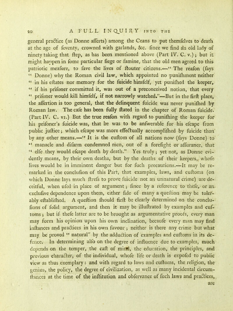 general pra6lice (as Donne aflerts) among the Ceans to put themfelves to death at the age of feventy, crowned with garlands, &c. fince we find an old lady of ninety taking that ftep, as has been mentioned above (Part IV. C. v.); but it. might hanpen in fome particular fiege or famine, that the old men agreed to this patriotic meafure, to fave the lives of ftouter citizens.— The reafon (fays  Donne) why the Roman civil law, which appointed no punifhment neither in his eftates nor memory for the fuicide himfelf, yet pnnifhed the keeper,  if his prifoner committed it, was out of a preconceived notion, that every  prifoner would kill himfelf, if not narrowly watched.—But in the firft place, the affertion is too general, that the delinquent fuicide was never punifhed by Roman law. The cafe has been fully ftated in the chapter of Roman fuicide. (Part IV. C. VI.) But the true reafon with regard to punifliing the keeper for his prifoner's fuicide was, that he was to be anfwerable for his efcape ft-om public juftice; which efcape was more effe6tually accomplifhed by fuicide than by any other means.—'* It is the cuftom of all nations now (fays Donne) to manacle and difarm condemned men, out of a forefight or aflurance, that  elfe. they would efcape death by death. Yes truly j yet not, as Donne evi- dently means, by their own deaths, but by the deaths of their keepers,, vvhofe lives would be in imminent danger but for fuch precautions.—-It may be re- marked in the conclufion of this Part, that examples, laws, and cuftoms (on which Donne lays much ftrefs to prove fuicide not an unnatural crime) are de- ceitful, when ufed in place of argument ; fince by a reference to thefe, or an exclufive dependence upon them, either fide of many a queftion may be toler- ably eftablifhed. A queftion fhould firft be clearly determined on the conclu- fions of folid argument, and then it may be illuftrated by examples and cuf- toms; but if thefe latter are to be brought as argumentative proofs, every man may form his opinion upon his own inclination, becaufe every man may find inftances and pradices in his own favour ; neither is there any crime but what may be proved ** natural by the addudion of examples and cuftoms in its de- fence. In determining alfo on the degree of influence due to examples, much depends on the temper, the caft of mii^Rl, the education, the principles, and previous character, of the individual, whofe life or death is expofed to public view as thus exemplary : and with regard to laws and cuftoms, the religion, the genius, the poficy, the degree of civiHzation, as well as many incidental circum- ftances at the time of the inftitution and obfervance of fuch laws and practices, are