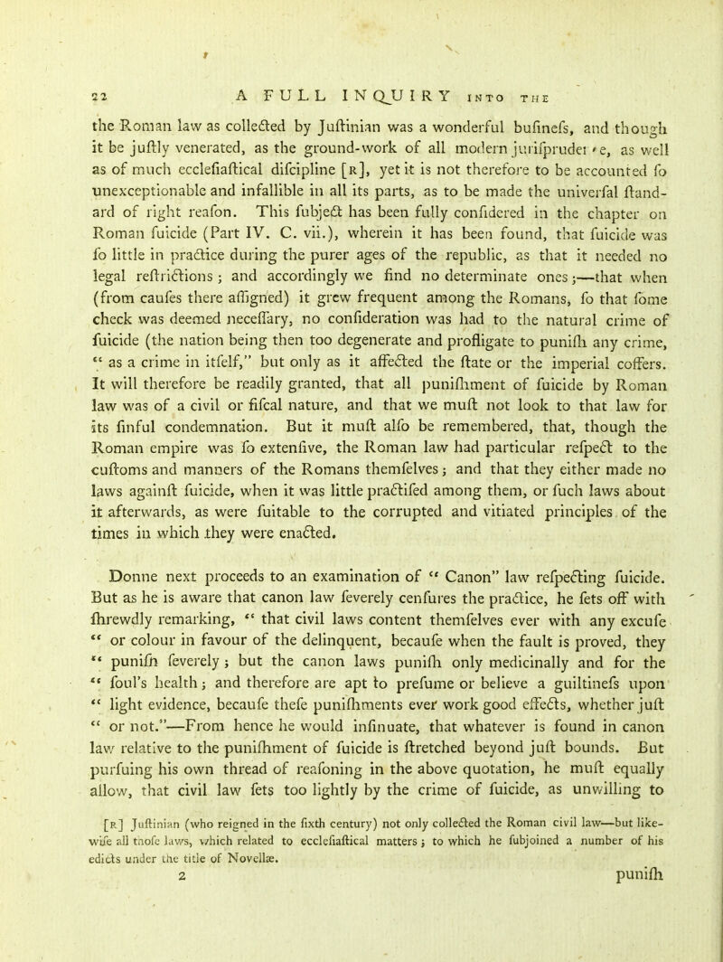 the PwOman law as colle£led by Juftinian was a wonderful bufinefs, and though it be juftly venerated, as the ground-work of all modern jurifprudei ' e, as well as of much ecclefiaftical difcipline [r], yet it is not therefore to be accounted fo unexceptionable and infallible in all its parts, as to be made the univerfal ftand- ard of right reafon. This fubjedi: has been fully confidered in the chapter on Roman fuicide (Part IV. C. vii.), wherein it has been found, that fuicide was fo little in pradice during the purer ages of the repubhc, as that it needed no legal reftri6lions; and accordingly we find no determinate ones j—that when (from caufes there affigned) it grew frequent among the Romans, fo that Ibme check was deemed neceffary, no confideration was had to the natural crime of fuicide (the nation being then too degenerate and proifligate to punidi any crime,  as a crime in itfelf, but only as it affe6ted the ftate or the imperial coffers. It will therefore be readily granted, that all punifument of fuicide by Roman law was of a civil or fifcal nature, and that we muft not look to that law for its fmful condemnation. But it muft alfo be remembered, that, though the Roman empire was fo extenfive, the Roman law had particular refpeft to the cuftoms and manners of the Romans themfelves j and that they either made no laws againft fuicide, when it was little pra6lifed among them, or fuch laws about it afterwards, as were fuitable to the corrupted and vitiated principles of the times in which .they were ena6led. Donne next proceeds to an examination of  Canon law refpefting fuicide. But as he is aware that canon law feverely cenfures the pradice, he fets off with ftirewdly remarking,  that civil laws content themfelves ever with any excufe  or colour in favour of the delinquent, becaufe when the fault is proved, they ** punifn feverely; but the canon laws punifh only medicinally and for the foul's health; and therefore are apt to prefume or beUeve a guiltinefs upon *' light evidence, becaufe thefe punifhments ever work good effedls, whether jufl  or not.—From hence he v/ould infinuate, that whatever is found in canon law relative to the punifhment of fuicide is ftretched beyond jufl bounds. But purfuing his own thread of reafoning in the above quotation, he muft equally allow, that civil law fets too lightly by the crime of fuicide, as unwilling to [r] Juftinian (who reigned in the fixth century) not only collefted the Roman civil law—but like- wiie all tnofe laws, v/hich related to ecclefiaftical matters; to which he fubjoined a number of his edicts under ttie title of Novellae. 2 punifh