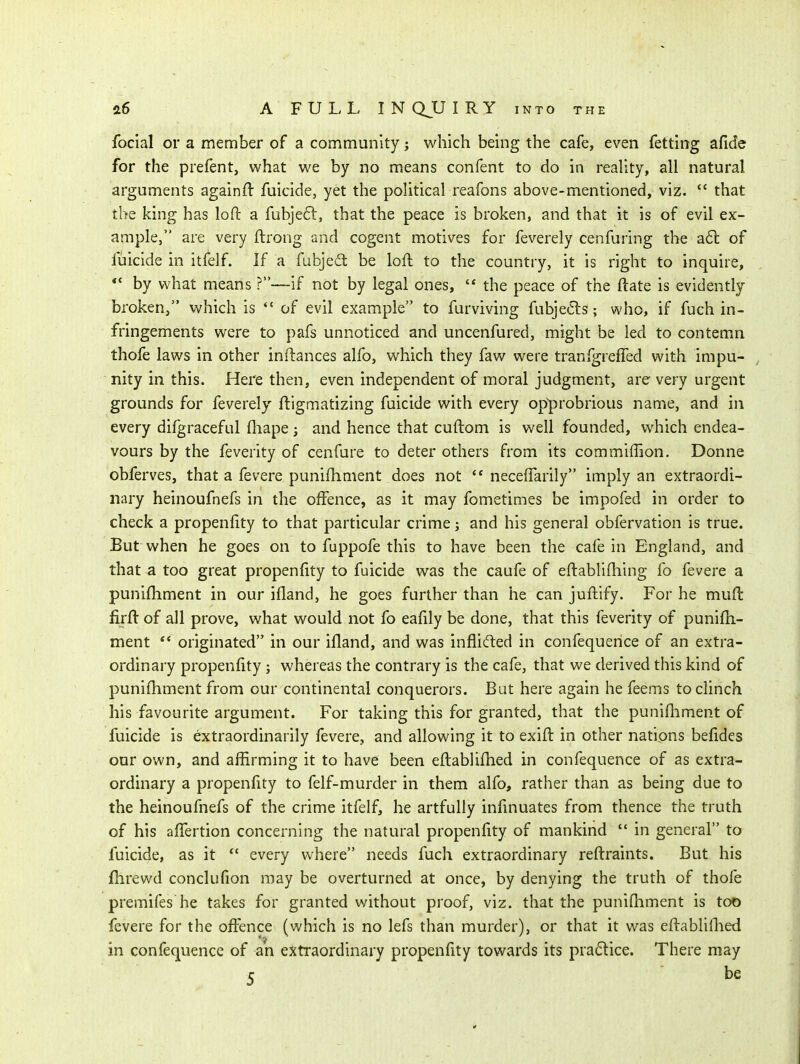focial or a member of a community; which being the cafe, even fetting afide for the prefent, what we by no means confent to do in reality, all natural arguments againft fuicide, yet the political reafons above-mentioned, viz.  that the king has loft a fubjeft, that the peace is broken, and that it is of evil ex- ample, are very ftrong and cogent motives for feverely cenfuring the a6l of fuicide in itfelf. If a fubjedt be loft to the country, it is right to inquire,  by what means ?—if not by legal ones,  the peace of the ftate is evidently broken, which is *' of evil example to furviving fubjeClswho, if fuch in- fringements were to pafs unnoticed and uncenfured, might be led to contemn thofe laws in other inftances alfo, which they faw were tranfgreffed with impu- , nity in this. Here then, even independent of moral judgment, are very urgent grounds for feverely liigmatizing fuicide with every opprobrious name, and in every difgraceful fhape; and hence that cuftom is well founded, which endea- vours by the feverity of cenfure to deter others from its commiflion. Donne obferves, that a fevere punifhment does not  neceffarily imply an extraordi- nary heinoufnefs in the offence, as it may fometimes be impofed in order to check a propenftty to that particular crime; and his general obfervation is true. But when he goes on to fuppofe this to have been the cafe in England, and that a too great propenftty to fuicide was the caufe of eftablifhing fo fevere a punifhment in our ifland, he goes further than he can juftify. For he mufl firft of all prove, what would not fo eafily be done, that this feverity of punifh- ment *' originated in our ifland, and was inflifted in confequence of an extra- ordinary propenfity; whereas the contrary is the cafe, that we derived this kind of punifhment from our continental conquerors. But here again he feems to clinch his favourite argument. For taking this for granted, that the punifliment of fuicide is extraordinarily fevere, and allowing it to exift in other nations befidcs our own, and affirming it to have been eftablifhed in confequence of as extra- ordinary a propenfity to felf-murder in them alfo, rather than as being due to the heinoufnefs of the crime itfelf, he artfully infinuates from thence the truth of his affertion concerning the natural propenfity of mankind  in general to fuicide, as it  every where needs fuch extraordinary reftraints. But his fhrewd conclufion may be overturned at once, by denying the truth of thofe premifes he takes for granted without proof, viz. that the punifhment is too fevere for the offence (which is no lefs than murder), or that it was eftablillied in confequence of an extraordinary propenfity towards its pra61:ice. There may r be