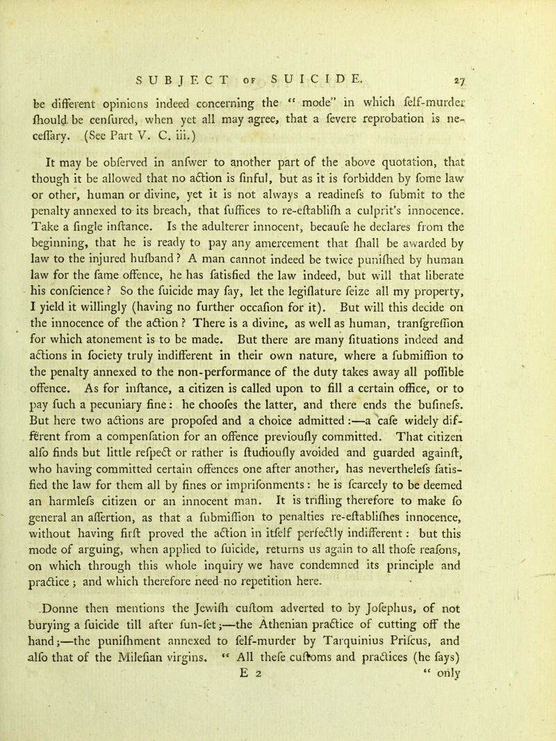 be difFerent opinions indeed concerning the  mode in which felf-murder fliould.be cenfured, when yet all may agree, that a fevere reprobation is ne- ceflary. (See Part V. C. iii.) It may be obferved in anfwer to another part of the above quotation, that though it be allowed that no a6tion is fmful, but as it is forbidden by fome law or other, human or divine, yet it is not always a readinefs to fubmit to the penalty annexed to its breach, that fuffices to re~eftablifli a culprit's innocence. Take a fingle infrance. Is the adulterer innocent, becaufe he declares from the beginning, that he is ready to pay any amercement that fliall be awarded by law to the injured hufband ? A man cannot indeed be twice punifhed by human law for the fame offence, he has fatisfied the law indeed, but will that liberate his confcience ? So the fuicide may fay, let the legiflature feize all my property, I yield it willingly (having no further occafion for it). But will this decide on the innocence of the adtion ? There is a divine, as well as human, tranfgreffion for which atonement is to be made. But there are many fituations indeed and a6lions in fociety truly indifferent in their own nature, where a fubmiffion to the penalty annexed to the non-performance of the duty takes away all poffible offence. As for inflance, a citizen is called upon to fill a certain office, or to pay fuch a pecuniary fine: he choofes the latter, and there ends the bufinefs. But here two adions are propofed and a choice admitted :—a cafe widely dif- figrent from a compenfation for an offence previoufly committed. Tliat citizen alfo finds but little refpe6l or rather is fludioufly avoided and guarded againfV, who having committed certain offences one after another, has neverthelefs fatis- fied the law for them all by fines or imprifonments: he is fcarcely to be deemed an harmlefs citizen or an innocent man. It is trifling therefore to make fo general an affertion, as that a fubmiffion to penalties re-eflablifhes innocence, without having firfl proved the a6lion in itfelf perfedly indifferent: but this mode of arguing, when applied to fuicide, returns us again to all thofe reaibns, on which through this whole inquiry we have condemned its principle and pradice J and which therefore need no repetition here. -Donne then mentions the Jewifh cuftom adverted to by Jofephus, of not burying a fuicide till after fun-fet j—the Athenian praftice of cutting off the hand J—the punifhment annexed to felf-murder by Tarquinius Prifcus, and alfo that of the Milefian virgins. ** All thefe cuftoms and practices (he fays) E 2  only