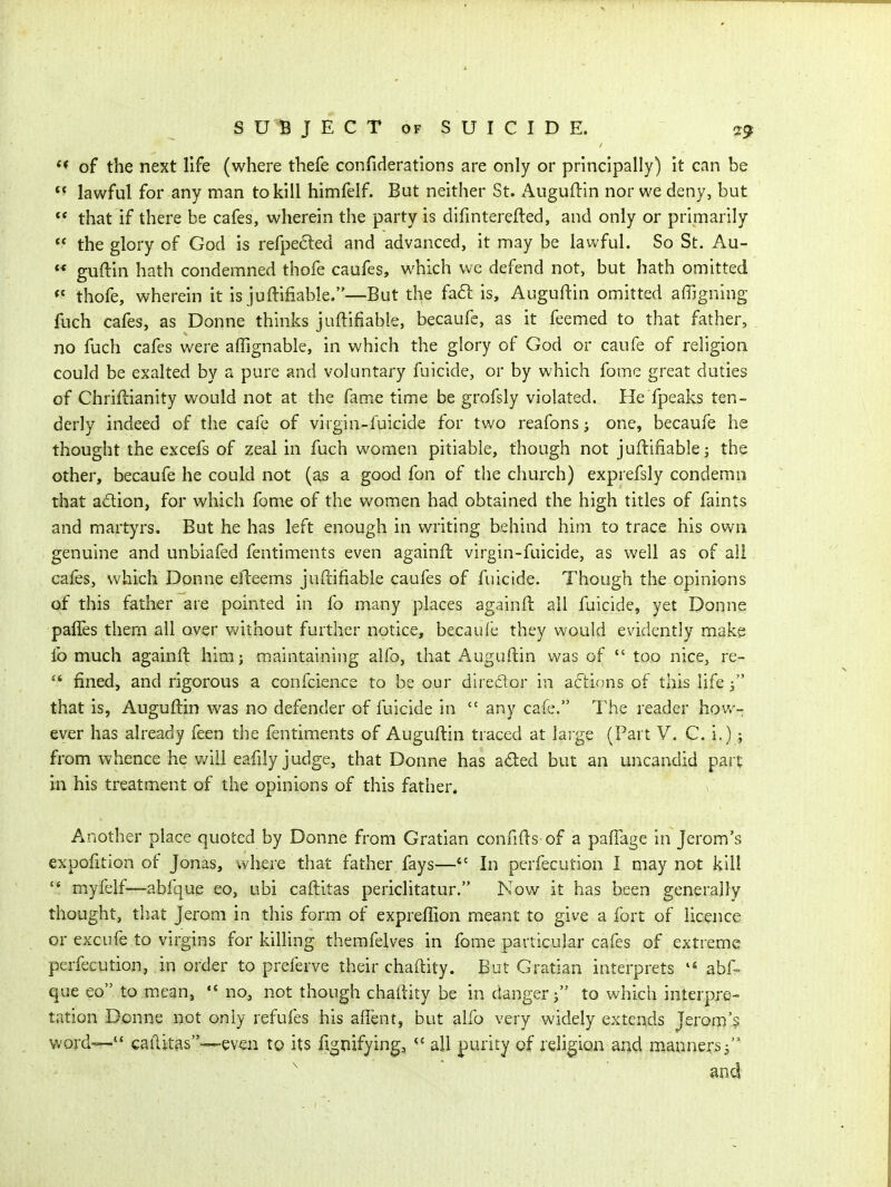 ** of the next life (where thefe confiderations are only or principally) it can be *' lawful for any man to kill himfelf. But neither St. x-^uguftin nor we deny, but  that if there be cafes, wherein the party is difmterefted, and only or primarily  the glory of God is refpe6led and advanced, it may be lawful. So St. Au-  guftin hath condemned thofe caufes, which we defend not, but hath omitted thofe, wherein it is juftifiable.—But t^e fa6l is, Auguftin omitted affigning fuch cafes, as Donne thinks juftifiable, becaufe, as it feemed to that father, no fuch cafes were affignable, in which the glory of God or caufe of religion could be exalted by a pure and voluntary fuicide, or by which fome great duties of Chrifcianity would not at the fame time be grofsly violated. He fpeaks ten- derly indeed of the cafe of virgin-fuicide for two reafons one, becaufe he thought the excefs of zeal in fuch women pitiable, though not juftifiable j the other, becaufe he could not (as a good fon of the church) exprefsly condemn that action, for which fome of the women had obtained the high titles of faints and martyrs. But he has left enough in writing behind him to trace his own genuine and unbiafed fentiments even againft virgin-fuicide, as well as of all cafes, which Donne efteems juftifiable caufes of fuicide. Though the opinions of this father are pointed in fo many places againft ail fuicide, yet Donne palTes them all over vv'ithout further notice, becaufe they would evidently make lb much againft him; maintaining alfo, that Auguftin was of  too nice, re-  fined, and rigorous a confcience to be our diredor in actions of this life i that is, Auguftin was no defender of fuicide in  any cafe. The reader how- ever has already feen the fentiments of Auguftin traced at large (Part V. C. i.); from whence he v/ill eafily judge, that Donne has a<Sted but an uncandid pait in his treatment of the opinions of this father. 1 Another place quoted by Donne from Gratian confifts of a pafTage in Jerom's expofition of Jonas, where that father fays— In perfecution I may not kill myfelf—abfque eo, ubi caftitas periclitatur. Now it has been generally thought, that Jerom in this form of expreflion meant to give a fort of licence or excufe to virgins for killing themfelves in fome particular cafes of extreme perfecution, in order to preferve their chaftity. But Gratian interprets  abf= que eo to mean,  no, not though chaftity be in danger; to which interpre- tation Donne not only refufes his affent, but alfo very widely extends Jerom's. word— caftitas—even to its fignifying,  all purity of religion and manners j'* ^ and