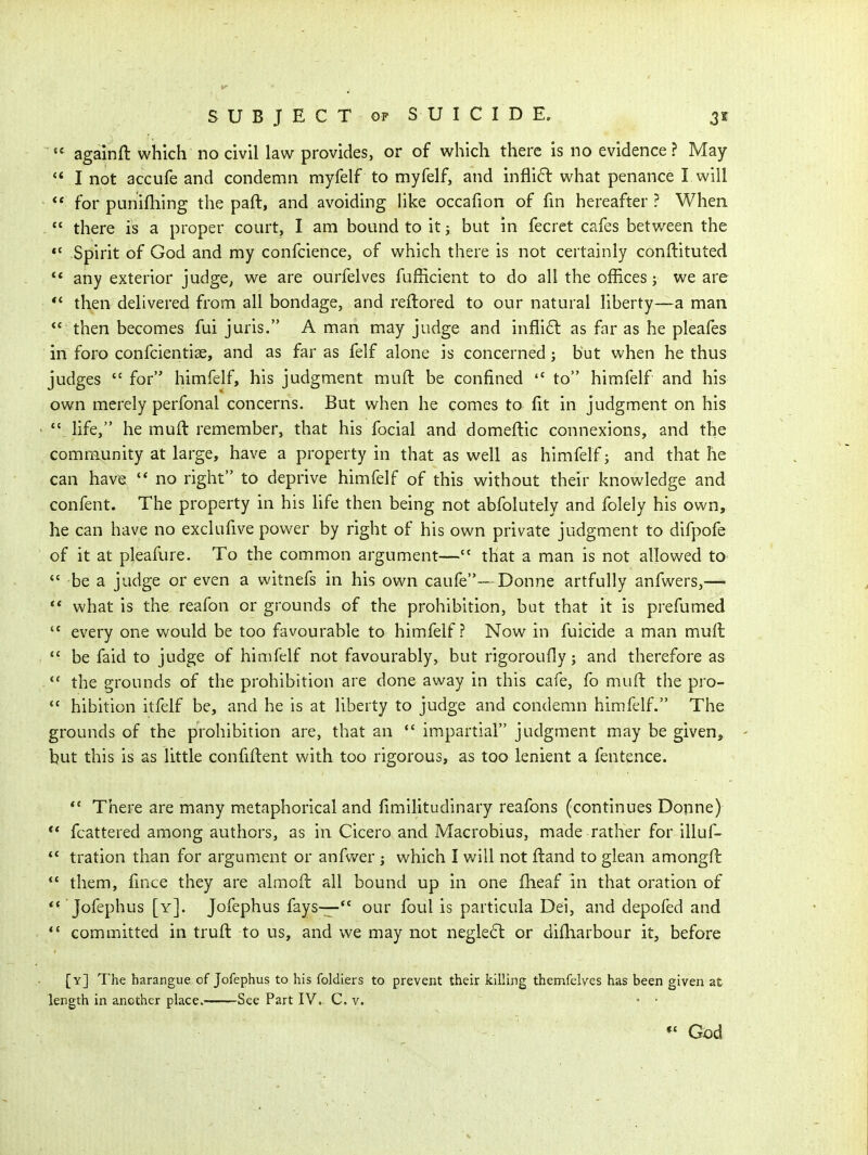 ■ again ft which no civil law provides, or of which there is no evidence ? May *' I not accufe and condemn myfelf to myfelf, and infli6l what penance I will  for punifhing the paft, and avoiding like occafion of fin hereafter ? When  there is a proper court, I am bound to itj but in fecret cafes between the Spirit of God and my confcience, of which there is not certainly conftituted  any exterior judge, we are ourfelves fufficient to do all the offices; we are *' then delivered from all bondage, and reftored to our natural liberty—a man  then becomes fui juris. A man may judge and infli6l as far as he pleafes in foro confcientiae, and as far as felf alone is concerned; but when he thus judges  for himfelf, his judgment muft be confined  to himfelf and his own merely perfonal concerns. But when he comes to fit in judgment on his '\ life, he muft remember, that his fecial and domeftic connexions, and the comm^unity at large, have a property in that as well as himfelf; and that he can have '* no right to deprive himfelf of this without their knowledge and confent. The property in his life then being not abfolutely and folely his own, he can have no exclufive power by right of his own private judgment to difpofe of it at pleafure. To the common argument— that a man is not allowed to  be a judge or even a witnefs in his own caufe—Donne artfully anfwers,— what is the reafon or grounds of the prohibition, but that it is prefumed  every one would be too favourable to himfelf? Now in fuicide a man muft  be faid to judge of himfelf not favourably, but rigoroufly; and therefore as  the grounds of the prohibition are done away in this cafe, fo muft the pro-  hibition itfelf be, and he is at liberty to judge and condemn himfelf. The grounds of the prohibition are, that an  impartial judgment may be given, but this is as little confiftent with too rigorous, as too lenient a fentence. *' There are many metaphorical and fimilitudinary reafons (continues Donne) ** fcattered among authors, as in Cicero and Macrobius, made rather for illuf-  tration than for argument or anfv/er j which I will not ftand to glean amongft *' them, fince they are almoft all bound up in one fheaf in that oration of  Jofephus [y]. Jofephus fays— our foul is particula Dei, and depofed and  committed in truft to us, and we may not negle6l or diftiarbour it, before [y] The harangue of Jofephus to his foldiers to prevent their killing themfelves has been given at length in another place. See Part IV. C. v. * • *' God