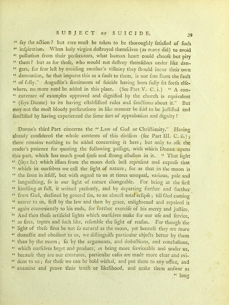 fay the a6^ion ? but care muft be taken to be thoroughly fatisfied of fucli ** infpiration. When holy virgins deftroyed themfelves (as many did) to avoid *' pollution from their perfecutors, what human heart could choofe but pity  them ? but as for thofe, who would not deftroy themfelves under like dan-  gers,. for fear left by avoiding another's villainy they fliould incur their own  damnation, he that imputes this as a fault to them, is not free from the fault  of folly. Auguftin's fentiments of fuicide having been fully fet forth elfe- where, no more need be added in this place. (See Part V. C. i.) A con-  currence of examples approved and dignified by the church is equivalent *' (fays Donne) to its having eftablifned rules and fan61:ions about it. But may not the mod bloody perfecutions in like manner be faid to be juiiified and fanftified by having experienced the fame fort of approbation and dignity ? Donne's third Part concerns the  Law of God or Chriftianity. Having already confidered the whole contents of this divifion (fee Part III. C. ii.) there remains nothing to be added concerning it here; but only to afk the reader's patience for quoting the following paifage, with which Donne opens this part, which has much good fenfe and ftrong allufion in it.  That light  (fays he) which ifTues from the moon doth bed reprefent and exprefs that  which in ourfelves we call the light of nature; for as that in the moon is  the fame in itfelf, but with regard to us at times unequal, various, pale and *• languifliing, fo is our light of nature changeable. For being at the firft *' kindling at full, it wained prefently, and by departing further and further from God, declined by general fm, to an almofc total eclipfej till God coming  nearer to us, firft by the law and then by grace, enlightened and repaired it *' again conveniently to his ends, for further exercife of his mercy and juftice. ** And then thofe artificial lights which oi;rfeives make for our ufe and fervice,  as fires, tapers and fuch like, referable the light of reafon. For though the  light of thefe fires be not fo natural as the moon, yet becaufe they are more domeftic and obedient to us, v/e diftinguifh particular objefls better by them than by the moon; fo by the arguments, and dedu6l:ions, and conclufions, *' which ourfelves beget and producej as being more ferviceable and under us, becaufe they are our creatures, particular cafes are made more clear and evi-  dent to us; for thefe we can be bold withal, and put them to any office, and  examine and prove their truth or likelihood, and make them anfwer as *' long
