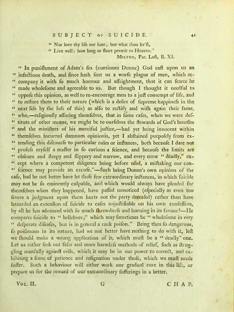  Nor love thy life nor hate; but what thou liv'ft,  Live well: how long or lliort permit to Heaven. Milton, Par. Loft, B. XI.  In punifliment of Adam's fin (continues Donne) God caft upon us an ^* infedlious death, and fince hath fent us a worfe plague of men, which ac- company it with fo much horrour and afFrightment, that it can fcarce be  made wholefome and agreeable to us. But though I thought it needful to oppofe this opinion, as well to re-encourage men to a juft contempt of life, and  to reftore them to their nature (which is a defire of fupreme happinefs in thq *' next life by the lofs of this) as alfo to redify and wifh again their fame, *' who,—religioufly afTuring themfelves, that in fome cafes, when we were def- titute of other means, we might be to ourfelves the flewards of God's benefits  and the minifters of his merciful juftice,—had yet being innocent within  themfelves incurred damnum opinionis, yet I abflained purpofely from ex-  tending this difcourfe to particular rules or inflances, both becaufe I dare not ** profefs myfelf a mafter in fo curious a fcience, and becaufe the limits are ** obfcure and fteepy and flippery and narrow, and every error deadly,*' e'X *' cept where a competent diligence being before ufed, a miftaking our con- *• fcience may provide an excufe.—Such being Donne's own opinion of the cafe, had he not better have let thefe few extraordinary inftances, in which filicide may not be fo eminently culpable, and which would always have pleaded for themfelves when they happened, have pafled unnoticed (efpecially as even too fevere a judgment upon them hurts not the party deceafed) rather than have hazarded an extenfion of fuicide to cafes unjuftifiable on his own confeffion, by all he has advanced with fo much flirewdnefs and learning in its favour?—-He compares fuicide to  helleborej which may fometimes be wholefome in very  defperate difeafes, but is in general a rank poifon. Being then fo dangerous, fo poifonous in its nature, liad we not better have nothing to do with it, left w^e fhould make a wrong application of it, which muft be a ** deadly one. Let us rather feek out fafer and more harmlefs methods of relief, fuch as fbrup- gling manfully againfl: evils, which it may be in our power to corredt, and ex- hibiting a fcene of patience and refignation imder thofe, which we muft needs fufFer. Such a behaviour will either work our gradual cure in this life, or prepare us for the reward of our extraordinary fufferings in a better. Vol. IL G CHAP.