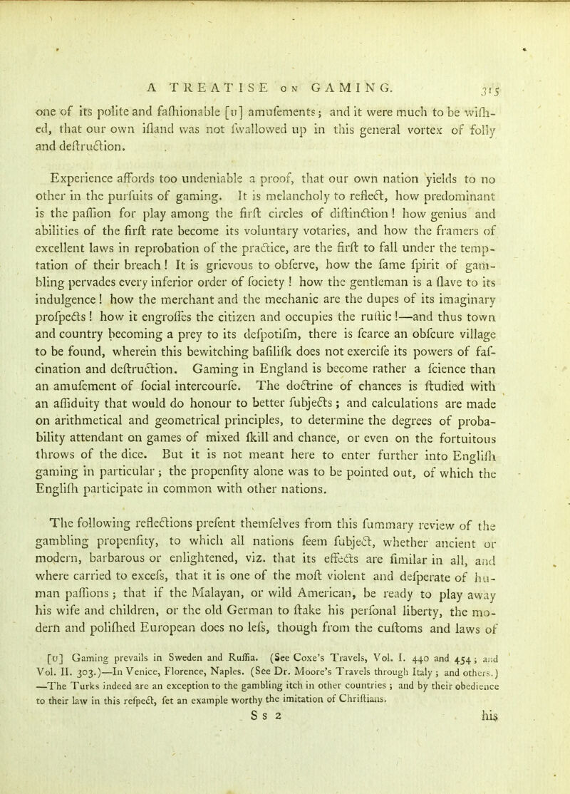 one of its polite and fafhionable [u] amufements; and it were much to be wifli- ed, that our own ifland was not fwallowed up in this general vortex of folly and deftritdlion. Experience affords too undeniable a proof, that our own nation yields to no other in the purfuits of gaming. It is melancholy to refle6l, how predominant is the paffion for play among the firfl circles of diftinftion! how genius and abilities of the firft rate become its voluntary votaries, and how the framers of excellent laws in reprobation of the pradice, are the firft to fall under the temp- tation of their breach! It is grievous to obferve, how the fame fpirit of gam- bling pervades every inferior order of fociety ! how the gentleman is a Have to its indulgence! how the merchant and the mechanic are the dupes of its imaginary profpeds ! how it engrolTes the citizen and occupies the rullic !—and thus town and country becoming a prey to its defpotifm, there is fcarce an obfcure village to be found, wherein this bewitching bafilifk does not exercife its powers of faf- cination and deftruCtion. Gaming in England is become rather a fcience than an amufement of focial intercourfe. The dodrine of chances is ftudied with an afTiduity that would do honour to better fubje6ls; and calculations are made on arithmetical and geometrical principles, to determine the degrees of proba- bility attendant on games of mixed fkill and chance, or even on the fortuitous throws of the dice. But it is not meant here to enter further into Englifii gaming in particular; the propenfity alone was to be pointed out, of which the Englifh participate in common with other nations. The following refiedions prefent themfelves from this fammary review of the gambling propenfity, to which all nations feem fubjeil, whether ancient or modern, barbarous or enlightened, viz. that its effcds are fimilar in all, and where carried to excefs, that it is one of the moft violent and defperate of hu- man paffions J that if the Malayan, or wild American, be ready to play away his wife and children, or the old German to flake his perfonal liberty, the mo- dern and polifhed European does no lefs, though from the cuftoms and laws of [u] Gaming prevails in Sweden and Rullia. (See Coxe's Travels, Vol. I. 440 and 454; ar.d Vol. XL 303.)—In Venice, Florence, Naples. (See Dr. Moore's Travels through Italy j and others.) —The Turks indeed are an exception to the gambling itch in other countries ; and by their obedience to their lav/ in this refpeit, fet an example worthy the imitation of Chriftiaas.