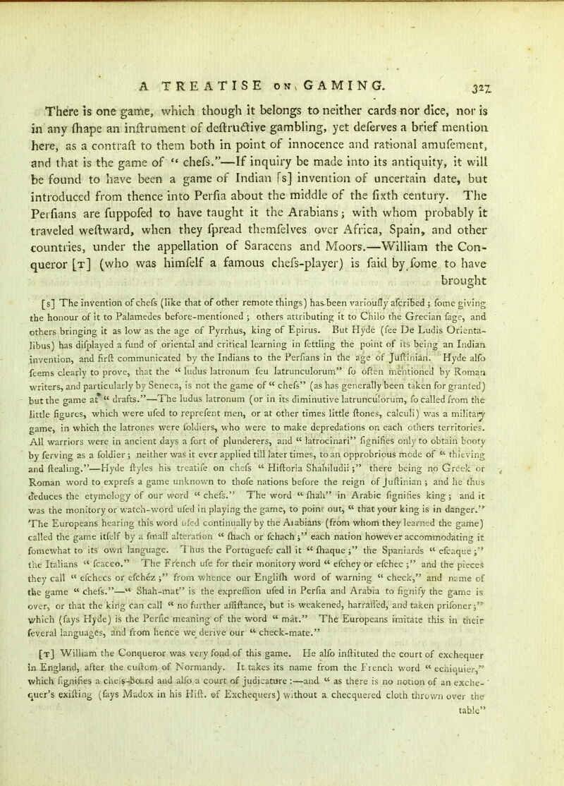 There is one game, which though it belongs to neither cards nor dice, nor is in any fhape an inftrument of deftrudive gambling, yet deferves a brief mention here, as a contraft to them both in point of innocence and rational araufement, and that is the game of  chefs.—If inquiry be made into its antiquity, it will be found to have been a game of Indian Ts] invention of uncertain date, but introduced from thence into Perfia about the middle of the fixth century. The Perfians are fuppofed to have taught it the Arabians j with whom probably it traveled weftward, when they fpread themfelves over Africa, Spain, and other countries, under the appellation of Saracens and Moors.—William the Con- queror [t] (who was himfelf a famous chefs-player) is faid by fome to have brought [s] The invention of chefs (like that of other remote things) has-been varioufly afcribed ; fome giving the honour of it to Palamedes before-mentioned ; others attributing It to Chilo the Grecian fage, and others bringing it as low as the age of Pyrrhus, king of Epirus. But Hyde (fee De Ludis Orienta- libus) has difplayed a fund of oriental and critical learning in fettling the point of its being an Indian invention, and firft communicated by the Indians to the Perfians in the age of Juffiinian. ' Hyde alfo feems clearly to prove, that the  ludus latronum feu latrunculorum fo often mentioned by Roman writers, and particularly by Seneca, is not the game of  chefs (as has generally been taken for granted) but the game at* drafts.—The ludus latronum (or in its diminutive latrunculorum, fo called from the little figures, which were ufed to reprefent men, or at other times little ftones, calculi) was a m.ilitatj game, in which the latrones were foldiers, who were to make depredations on each others territories. All warriors were in ancient days a fort of plunderers, and  latroclnari fignifies only to obtain booty by ferving as a foldier ; neither was it ever applied till later times, to an opprobrious mode of  thieving and ftealing.—Hyde ftyles his treatife on chefs  Hiftoria Shahiludii ; there being no Greek or Roman word to exprefs a game unknown to thofe nations before the reign of Juftinian ; and he thus deduces the etymology of our word chefs. The word  fhah in Arabic fignifies king; and it v/as the monitory or watch-word ufed In playing the game, to point out,  that your king is in danger. The Europeans hearing this word ufed continually by the Aiabians (from whom they learned the game) called the game itfelf by a fmall alteration  ftiach or fchach; each nation however accommodating it fomewhat to its ov/n language. Thus the Portnguefe call it  fliaque ; the Spaniards  efcaque i the Italians  fcacco. The F/ench ufe for their monitory word  efchey or efchec ; and the pieces they call  efchecs or efchez j from whence our Engl ifh word of warning check, and name of the game  chefs.— Shah-mat Is the expreffion ufed in Perfia and Arabia to fignify the game is over, or that the kirig Can call  no further affiftance, but Is weakened, harralled, and taken prifonerj which (fays Hyde) is the Perfic meaning of the word  mat. The Europeans imitate this m their feveral languages, and from hence we derive our  check-mate. [t] William the Conqueror was very fond of this game. He alfo inftituted the court of exchequer in England, after the cuitcm of Normandy. It takes its name from the French word  echiouier,'*' which fignifies a cheis-boi.rd and alfo a court of judicature :—and  as there is no notion of an exche-  t^uer's exifling (fays Madox in his Flift. ©f Exchequers) without a checquered cloth throv/n over the table