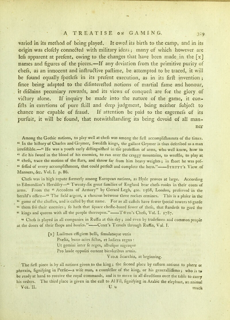 varied in its method of being played. It owed its birth to the camp, and in its origin was clofely conne6led with mihtary ideas; many of which however are lefs apparent at prefent, owing to the changes that have been made in the [x] names and figures of the pieces.—If any deviation from the primitive purity of chefs, as an innocent and inftruftive paftime» be attempted to be traced, it will be found equally fpotlefs in its prefent execution, as in its firft invention j fmce being adapted to the difinterefled notions of martial fame and honour, it difdains pecuniary rewards, and its views of conqueil; are for the glory of victory alone. If inquiry be made into the nature of the game, . it con- fifts in exertions of pure Ikill and deep judgment, being neither fubjed: to chance nor capable of fraud. If attention be paid to the eagernefs of its purfuit, it will be found, that notwithftanding its being devoid of all man- . ner Among the Gothic nations, to play well at chefs was among the firft accomplifhments of the times» *' In the hiftory of Charles and Grymer, Swedifh kings, the gallant Grymer is thus defcribed as a man irrefiftible.— He was a youth early diftinguifhed in the profefTion of arms, who well knew, how to *' die his fword in the blood of his enemies, to run over the craggy mountains, to wreftle, to play at  chefs, trace the motion of the ftars, and throw far from him heavy weights; in fhort he was pof-  felTed of every accomplifhment, that could perfedl and complete the hero. Strutt's View of Manners, &c. Vol. I. p. 86. Chefs was in high repute formerly among European nations, as Hyde proves at large. According to Edmondfon's Heraldry— Twenty-fix great families of England bear chefs-rooks in their coats of arms. From the  Accedens of Arniory by Gerard Legh, 410. 1568, London, preferved in the herald's office— The field argent, a cheuron betwene three rockes ermines. This is a plaier in the *' game of the cheftes, and is called by that name. For as all caftels have fower fpecial towers to garde  them fro their enemies ; fo hath that fquare chefte-board fower of thefe, that ftandeth to gard the *' kings and queens with all the people thereupon. Twiss's Chefs, Vol. I. 1787.  Chefs is played in all companies in Ruffia at this day ; and even by tradefmen and common people at the doors of their {hops and houfes. Coxe's Travels through Ruffia, V^ol. I. [x] Ludimus effigiem belli, fimulataque veris Praelia, buxo acies ficlas, et ludicra regna : Ut gemini inter fe reges, albufque nigerque Pro laude oppofiti certent bicoloribus armls. ViD^ Scacchia, at beginning. The firfi: piece is by all nations given to the king ; the fecond place by eaftern nations to pherz or jpherzin, fignifying in Perfic—a v/ife man, a counfellor of the king, or his generalliffimo; who is t® be ready at hand to receive the royal commands, and is to move in all diredlions over the table to carry- bis orders. The third place is given in the eaft to Al Fil, fignifying in Arabic the elephant, an animal Vol. IL U u much