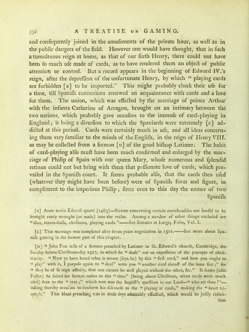 and confequently joined in the amufements of the private hour, as well as in the pubhc dangers of the field. However one would have thought, that in fuch a tumultuous reign at home, as that of our fixth Henry, there could not have befen fo much ufe made of cards, as to have rendered them an objed of public attention or control. But a record appears in the beginning of Edward IV.'s reign, after the depreffion of the unfortunate Henry, by which playing cards are forbidden [b] to be imported. This might probably check their ufe for a time, till Spanifh connexions renewed an acquaintance with cards and a love for them. The union, which was effe(Sted by the marriage of prince Arthur with the infanta Catherine of Arragon, brought on an intimacy between the two nations, which probably gave occafion to the increafe of card-playing in England; it being a diverfion to which the Spaniards were extremely [c] ad- difted at this period. Cards were certainly much in ufe, and all ideas concern- ing them very familiar to the minds of theEnglifh, in the reign of Henry VIII. as may be coUeded from a fermon [d] of the good bifhop Latimer. The habit of card-playing alfo mufb have been much confirmed and enlarged by the mar- riage of Philip of Spain with our queen Mary, whofe numerous and fplendid retinue could not but bring with them that paffionate love of cards, which pre- vailed in the Spanifh court. It feems probable alfo, that the cards then ufed (whatever they might have been before) were of Spanifli form and figure, in compliment to the imperious Philip j fince even to this day the names of two Spanifli. [b] Anno tertio Edvardi quarti (1463)—Statute concerning certain merchanJifes not lawful to be broiiglit ready wrought (or made) into the reahn. Among a number of other things excluded are  dice, tennis-balls, cheffmen, playing cards. See Statutes at Large, Folio, Vol. I. [c] This marriage was completed after feven years negotiation in 1501. See more about Spa^~ nifh gaming in the former part of this chapter. [dJ  John Fox tells of a fermon preached by Latimer in St. Edward's church, Cambridge, the. Sunday before Chriftmas-day 1527, in which he  dealt out an expofition of the precepts of chrif- tianity.  Now ye have heard what is meant (fays he) by this  firft card, and how you ought to  play with it, I purpofe again to  deal unto you  another card almoft of the fame fuit; for  they be of fo nigh affinity, that one cannot be well played without the other, &c. It feems (adds Fuller) he fuited his fermon rather to the  time (being about Chriftmas, when cards were much ufed) than to the  text ; which text was the baptift's queflion to our Lord— who art thou ?—.. taking thereby occafion to conform his difcourfe to the  playing at cards, making the  heart tri- umph.'.' This blunt preaching \^as in thofe days admirably efFedualj which would be juftly ridicu-. lous