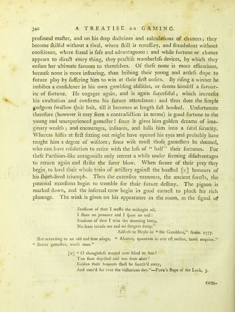 profound mafter, and on his deep do(flrmes and calculations of chances; they become Ikilful without a rival, where Ikill is neceffary, and fraudulent without confcience, where fraud is fafe and advantageous: and while fortune or chance appears to direft every thing, they practife numberlefs devices, by which they enfure her ultimate favours to themfelves. Of thefe none is more efficacious, becaufe none is more infnaring, than bribing their young and artlefs dupe to future play by fuffering him to win at their firfl: onfets. By rifmg a winner he imbibes a confidence in his own gambling abihties, or deems himfelf a farour- ite of fortune. He engages again, and is again fuccefsful; which increafes his exultation and confirms his future attendance : and thus does the fimple gudgeon fwallow their bait, till it becomes at length fall: hooked. Unfortunate therefore (however it may feem a contradi61:ion in terms) is good fortune to the young and unexperienced gamefler i fince it gives him golden dreams of ima- ginary wealth ; and encourages, infnares, and lulls him into a fatal fecurity. Whereas loffes at firft fetting out might have opened his eyes and probably have taught him a degree of wifdom; fince wife muft thofe gamefters be deemed, who can have refolution to retire with the lofs of  half their fortunes. For thefe Parthian-like antagonifts only retreat a while under feeming difadvantages to return again and ftrike the furer blow. Vv^hen fecure of their prey they begin to level their whole train of artillery againft the boafted [u] honours of his fliort-lived triumph. Then the extenfive manours, the ancient forells, the paternal manfions begin to tremble for their future deftiny. The pigeon is marked down, and the infernal crew begin in good earneft to pluck his rich plumage. The wink is given on his appearance in the room, as the fignal of Studious of thee I wafte the midnight oil, I fliun no penance and I fpare no toil : Studious of thee I trim tht morning lamp, No fears invade me and no dangers damp. Addrefs to Hoyle in  the Gamblers, Anon. 1777, But according to an old and true adage,  Aleator, quantum in arte eft melior, tanto nequior.  Better gamefter, worfe man, [u]  O thoughtlefs mortal ever blind to fate ! Too foon dejefted and too foon ©late ! Sudden thefe honours fhall be fnatch'd avi^ay, And curs'd for ever the vidorious day.—Pope's Rape of the Lock, 3. com-