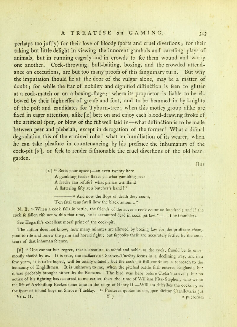 perhaps too juftly) for their love of bloody fports and cruel diverfions; for their taking but little delight in viewing the innocent gambols and careffing plays of animals, but in running eagerly and in crowds to fee them wound and worry one another. Cock-throwing, bull-baiting, boxing, and the crowded attend- ance on executions, are but too many proofs of this fanguinary turn. But why the imputation fhould lie at the door of the vulgar alone, may be a matter of doubt J for while the ftar of nobility and dignified diftinftion is feen to glitter at a cock-match or on a boxing-ftage; where its proprietor is liable to be el- bowed by their highneffes of greafe and foot, and to be hemmed in by knights of the poll: and candidates for Tyburn-tree j when this motley group alike are fixed in eager attention, alike [e] bett on and enjoy each blood-drawing ftroke of the artificial fpur, or blow of the fift well laid in—what diftinclion is to be made between peer and plebeian, except in derogation of the former! What a difmal degradation this of the ermined robe ! what an humiliation of its wearer, when he can take pleafure in countenancing by his prefence the inhumanity of the cock-pit [f], or feek to render falhionable the cruel diverfions of the old bear- garden. But [e]  Betts. pour apace;—an even twenty here A gambling feeder flakes ;—what gambling peer A feeder can refufe ? what prince withftand A flattering fifty at a butcher's hand t  And now the flops of death they count, Ten fatal tens fwell flow the black amount. N. B. « When a cock falls in battle, the friends of the adverfe cock count an iiundred ; and if tlic cock fo fallen rife not within that time, he is accounted dead in cock-pit law. The Gamblers. See Hogarth's excellent moral print of the cock-pit. The author does not know, how many minutes are allowed by boxing-law for the proftrate cham.- pion to rife and renew the grim and horrid fight; but fuppofes thefe are accurately fettled by the ama- teurs of that inhuman fcience. [f]  One cannot but regret, that a creature fo ufeful and noble as the cock, fhould be fo enor- moufly abufed by us. It is true, the maflacre of Shrove-Tuefday feems in a declining way, and in a few years, it is to be hoped, will be totally difufed ; but the cock-pit flill continues a reproach to the humanity of Engliflimen. It is unknown to me, when the pitched battle firfl entered England; but it was probably brought hither by the Romans. The bird was here before Csefar's arrival; but no notice of his fighting has occurred to me earlier than the time of William Fitz-Stephen, who wrote the life of Archbiftiop Becket fome time in the reign of Henry II.—William defcribes the cockino;, as the fport of fchool-boys on Shrove-Tuefday.  Prseterea quotannis die, quae dicitur Carnilevaria (ut Vol. II. Y y a pucroruin