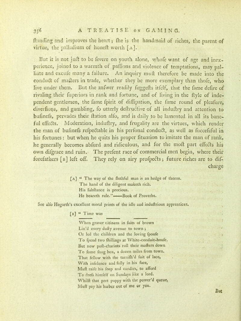 ftandlng and improves the heart) fhe is the handmaid of riches, the parent of virtue, the palladium of honeft worth [a]. But it is not juft to be fevere on youth alone, whofe want of age and inex- perience, joined to a warmth of paffions and violence of temptations, may pal- liate and exciife many a failure. An inquiry muft therefore be made into the conduct of mailers in trade, whether they be more exemplary than thofe, who live under them. But the anfwer readily fuggefts itfelf, that the fame defire of rivahng their fuperiors in rank and fortune, and of living in the flyle of inde- pendent gentlemen, the fame fpirit of diffipation, the fame round of pleafure, diverfions, and gambling, fo utterly defl:ru6live of all indailry and attention to bafmefs, pervades their ftation alfo, and is daily to be lamented in all its bane- ful efFedts. Moderation, induftry, and frugality are the virtues, which render the man of bufuiefs refpedable in his perfonal condusfl, as well as fuccefsfnl in his fortunes: but when he quits his proper fituation to imitate the man of rank, he generally becomes abfurd and ridiculous, and for the moil part erFeds his own dilgrace and ruin. The prefent race of commercial men begin, where their forefathers [b] kft off. They rely on airy profpefts s future riches are to dif- charge [a]  The way of the flothful man is an hedge of thorns. The hand of the diligent maketh rich. His fubftance is precious. ^ He beareth rule. Book of Proverbs. See alfo Hogarth's excellent moral prints of the idle and induftrious apprentices. [b]  Time was When graver citizens in fuits of brown Lin'd every dufty avenue to town ; Or led the children and the loving fpoufe To fpend two {hillings at White-conduit-houfe. But now poft-chariots roll their matters down To fome fnug box, a dozen miles from town. That fellow with the tarnifh'd fuit of lace, With infclence and folly in his face, Muft raife his foap and candles, to afford To drefs himfelf on Sundays like a lord. Whilft that pert puppy with the power'd queue, Muft pay his barber out of me or you. J3ut