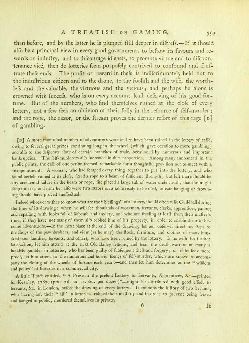 than before, and by the latter he is plunged frill deeper in diftrefs.—If it fliould alfo be a principal view in every good government, to beftow its favours and re- wards on induftry, and to difcoiirage idlenefs, to promote virtue and to difcoun- tenance vice, then do lotteries feem purpofely contrived to confound and fruf- trate thefe ends. The profit or reward in thefe is indifcriminately held out to the indudrious citizen and to the drone, to the foolifli and the wife, the worth- lefs and the valuable, the virtuous and the vicious; and perhaps he alone is crowned with fuccefs, who is on every account leaft deferving of his good for- tune. But of the numbers, who find themfelves ruined at the clofe of every lottery, not a few feek an oblivion of their folly in the refource of felf-murder; and the rope, the razor, or the Ib'eam proves the dernier refort of this rage [d] of gambling. [d] a more than ufual number of adventurers were faid to have been ruined in the lottery of 1788, owing to feveral great prizes continuing long in the vi^heel (vi'hich gave occafion to more gambling) and alfo to the defperate ftate of certain branches of trade, occafioned by numerous and important bankrupcies. The felf-murderers alfo increafed in due proportion. Among many announced in the public prints, the cafe of one perfon feemed remarkable for a thoughtful provifion not to meet vfith a difappointment. A woman, who had fcraped every thing together to put into the lottery, and who found herfelf ruined at its clofe, fixed a rope to a beam of fufRcient ftrength ; but left there fliould be any accidental failure in the beam or rope, ftie placed a large tub of water underneath, that {he might drop into it; and near her alfo were two razors on a table ready to be ufed, in cafe hanging or drown- ing fiiould have proved inefFedtual. Indeed whoever wifhes to know what are the bleffings of a lottery, fliould often vifit Guildhall during the time of its drawing; when he will fee thoufands of workmen, fervants, clerks, apprentices, paffing and repaffing with looks full of fufpenfe and anxiety, and who are ftealing at leaft from their mafier's time, if they have not many of them alfo robbed him of his property, in order to enable them to be- - come adventurers.—In the next place at the end of the drawing, let our obferver direft his fteps to the fiiops of the pawnbrokers, and view (as he may) the ftock, furniture, and clothes of many hun- dred poor families, fervants, and others, who have been ruined by the lottery. If he wifh for further fatisfadion, let him attend at the next Old Bailey feffions, and hear the death-warrant of many a lucklefs gambler in lotteries, who has been guilty of fubfequent theft and forgery; or if he feek more proof, let him attend to the numerous and horrid fcenes of felf-murder, which are known to accom- pany the clofing of the wheels of fortune each year :—and then let him determine on the  wifdom and policy of lotteries in a commercial city. A little Trail entitled,  A Prize in the prefent Lottery for Servants, Apprentices, &c.—printed for Kearfley, 1787, (price 2d. or is. 6d. per dozen)—might be diftributed with good efFedi to fervants, &c. in London, before the drawing of every lottery. It contains the hlftory of two fervants, who having loft their  all in lotteries, robbed their mafter j and in order to prevent being fcized and hanged in public, murdered themfelves in private. 6 It