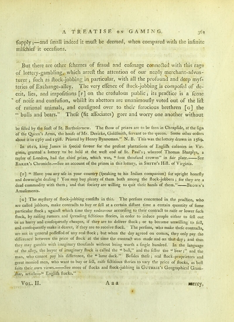 fupply ;•—and fmall indeed it mufl be deemed, when compared with the infinite mifchief it occafions. But there are other fchemes of fraud and cofenage connedled with this rage of lottery-gambling, which arreft the attention of our needy merchant-adven- turer J fuch as flock-jobbing in particular, with all the profound and deep myf- teries of Exchange-alley. The very elTence of ftock-jobbing is compofed of de- ceit, lies, and impofitions [f] on the credulous public; its practice is a fcene of noife and confufion, whilft its abettors are unanimoufly voted out of the lift of rational animals, and configned over to their ferocious brethren [g] the *' bulls and bears. Thefe (fit aflbciates) gore and worry one another without be filled by the feaft of St. Bartholomew. The fliow of prizes are to be feen in Cheapfide, at the fign of the Queen's Arms, the houfe of Mr. Dericke, Goldfmith, fervant to the queen. Some other orders about it in 1567 and 1568. Printed by Henry Bynneman. N. B. This was the lottery drawn in 1569* In 1612, king James in fpecial favour for the prefent plantations of Englifli colonies in Vir- ginia, granted a lottery to be held at the weft end of St. Paul's; whei-eof Thomas Sharplys, a taylor of London, had the chief prize, which was,  four thoufand crowns in fair plate. See Baker's Chronicle.—See an account of the prizes in this lottery, in Smith's Hift. of Virginia. [f]  Have you any ufe in your country (fpeaking to his Indian companion) for upright honefty and downright dealing ? You may buy plenty of them both among the ftock-jobbers ; for they are a dead commodity with them ; and that fociety are willing to quit their hands of them. Brown's Amufements. [g] The myftery of ftock-jobbing confifts in this. The perfons concerned in the pradlice, who are called jobbers, make contrads to buy or fell at a certain diftant time a certain quantity of fome particular ftock; againft which time they endeavour according to their contract to raife or lower fuch ftock, by raifing rumors and fpreading fiftitious ftories, in order to induce people either to fell out in an hurry and confequently cheaper, if they are to deliver ftock ; or to become unwilling to fell, and confequently make it dearer, if they are to receive ftock. The perfons, who make thefe contrads, are not in general polTefled of any real ftock ; but when the day agreed on comes, they only pay the difference between the price of ftock at the time the contradt was made and on that day; and thus they may gamble with imaginary thoufands without being worth a fmgle hundred. In the language of the alley, the buyer of imaginary ftock is called the  bull, and the feller the « bear; and the man, who cannot pay his difference, the  lame duck. Befides thefe ; real ftock-proprietors and great monied men, who want to buy or fell, raife fidHtious ftories to vary the price of flocks, as beft fuits their own views. See more of flocks and ftock-jobbing in Guthkie's Geographical Gram- jiiiar, article—.« Englifti ftocks. Vol. II. A a a mercy.