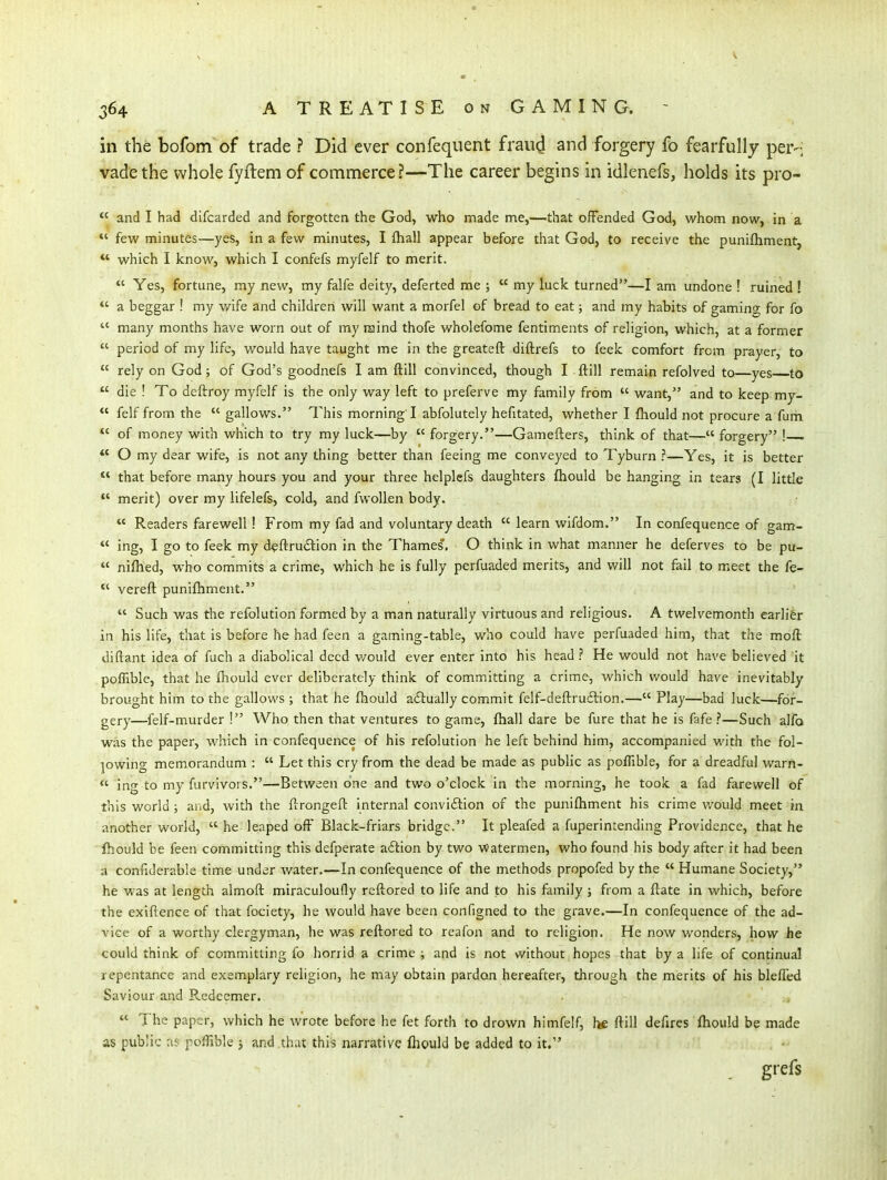 in the bofom of trade ? Did ever confequent fraud and forgery fo fearfully per-; vadethe whole fyftem of commerce?—The career begins in idlenefs, holds its pro- *' and I had difcarded and forgotten the God, who made me,—that offended God, whom now, in a  few minutes—yes, in a few minutes, I fhall appear before that God, to receive the punifliment,  which I know, which I confefs myfelf to merit. *' Yes, fortune, my new, my falfe deity, deferted me ;  my luck turned—I am undone ! ruined ! *' a beggar ! my wife and children will want a morfel of bread to eat j and my habits of gamino^ for fo  many months have worn out of my raind thofe wholefome fentiments of religion, which, at a former  period of my life, would have taught me in the greateft diftrefs to feek comfort from prayer, to  rely on God; of God's goodnefs I am ftill convinced, though I ftill remain refolved to—yes to  die ! To deftroy myfelf is the only way left to preferve my family from  want, and to keep my-  felf from the  gallows. This morning'I abfolutely hefitated, whether I ftiould not procure a fum *' of money with which to try my luck—by  forgery.—Gamefters, think of that— forgery !  O my dear wife, is not any thing better than feeing me conveyed to Tyburn ?—Yes, it is better that before many hours you and your three helplefs daughters fliould be hanging in tears (I little *' merit) over my lifelefs, cold, and fvvoUen body.  Readers farewell! From my fad and voluntary death  learn wifdom. In confequence of gam-  ing, I go to feek my d^ftruition in the Thames. O think in what manner he deferves to be pu-  niftied, who commits a crime, which he is fully perfuaded merits, and will not fail to meet the fe- *' vereft punifhment.  Such was the refolution formed by a man naturally virtuous and religious. A twelvemonth earlier in his life, that is before he had feen a gaming-table, who could have perfuaded him, that the moft diftant idea of fuch a diabolical deed v/ould ever enter into his head ? He would not have believed it poffible, that he fhould ever deliberately think of committing a crime, which would have inevitably brought him to the gallows ; that he ftiould actually commit felf-deftru£lion.— Play—bad luck—for- gery—felf-murder ! Who then that ventures to game, fliall dare be fure that he is fafe ?—Such alfo was the paper, which in confequence of his refolution he left behind him, accompanied with the fol- jowing memorandum :  Let this cry from the dead be made as public as polTible, for a dreadful warn-  ing to my furvivors.—Between one and two o'clock in the morning, he took a fad farewell of this world ; aiid, with the ftrongeft internal conviftion of the punifliment his crime v/ould meet in another world,  he leaped off Black-friars bridge. It pleafed a fuperintending Providence, that he ihould be feen committing this defperate aftion by two Watermen, who found his body after it had been a connderable time under water.—In confequence of the methods propofed by the  Humane Society, he was at length almoft miraculoufly rcftored to life and to his family j from a ftate in which, before the exiftence of that fociety, he would have been configned to the grave.—In confequence of the ad- vice of a worthy clergyman, he was reftored to reafon and to religion. He now wonders, how he could think of committing fo horrid a crime ; and is not without hopes that by a life of continual repentance and exemplary religion, he may obtain pardon hereafter, through the merits of his bleffed Saviour and Redeemer.  The paper, which he wrote before he fet forth to drown himfelf, he ftill deftres ftiould be made as public as poffible j and that this narrative fhould be added to it. . gi'efs