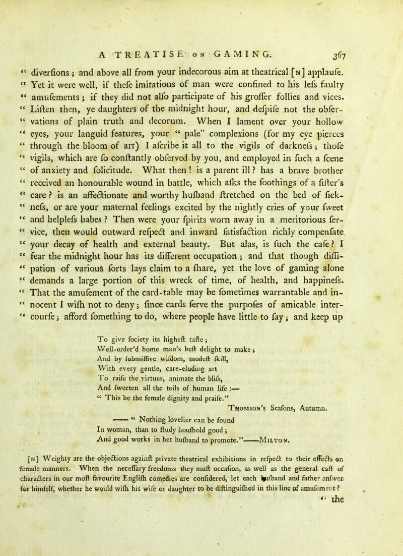  diverfions; and above all from your indecorous aim at theatrical [n] applaufe.  Yet it were well, if thefe imitations of man were confined to his lefs faulty •* amufements; if they did not alfo participate of his groffer follies and vices.  Liften then, ye daughters of the midnight hour, and defpife not the obfer- *' vations of plain truth and decorum. When I lament over your hollow eyes, your languid features, your  pale complexions (for my eye pierces through the bloom of art) I afcribe it all to the vigils of darknefs; thofe vigils, which are fo conftantly obferved by you, and employed in fuch a fcene *' of anxiety and folicitude. What then ! is a parent ill ? has a brave brother *' received an honourable wound in battle, which afks the foothings of a filler's  care ? is an affectionate and worthy hufband flretched on the bed of fick- ** nefs, or are your maternal feelings excited by the nightly cries of your fweet  and helplefs babes ? Then were your fpirits worn away in a meritorious fer-  vice, then would outward refped and inward fatisfa6lion richly com pen fate,  your decay of health and external beauty. But alas, is fuch the cafe? I  fear the midnight hour has its different occupation j and that though difTi- *^ pation of various forts lays claim to a fhare, yet the love of gaming alone ^' demands a large portion of this wreck of time, of health, and happinefs. *' That the amufement of the card-table may be fometimes warrantable and in- nocent I wifh not to deny; fince cards ferve the purpofes of amicable inter- courfe J afford fomething to do, where people have little to fay; and keep up To give fociety its higheft tafte; \Vell-order'd home man's beft delight to make; And by fubmiffive wifdom, modeft Ikill, With every gentle, care-eluding art To raife the virtues, animate the blifs. And fweeten all the toils of human life :—  This be the female dignity and praife. Thomson's Seafons, Autumn.  Nothing lovelier can be found In w^oman, than to ftudy houfliold good ; And good vi'orks in her huftand to promote. Milton. [n] Weighty are the objedlions againft private theatrical exhibitions in refpedl to their effe£ts on female manners. When the nece/Tary freedoms they muft occafion, as well as the general caft of charadlers in our mofl favourite Englifli comedies are confidered, let each l|ufband and father anfwec- for himfelf, whether he would wifli his wife or daughter to be diftinguiftied in this line of amufement ?  the