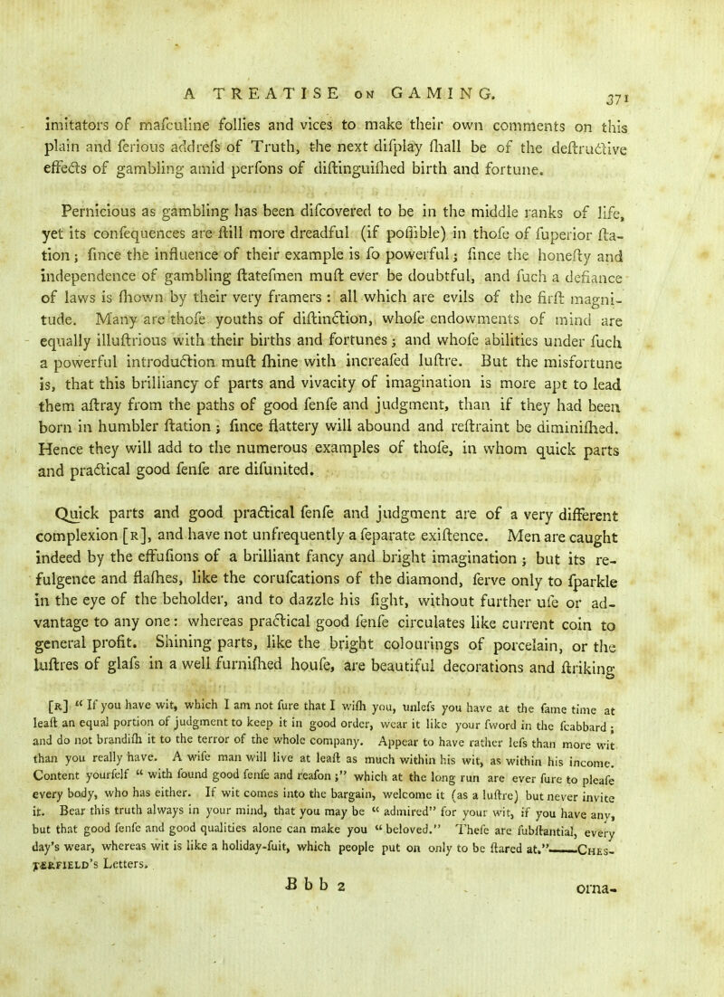 imitators of mafculine follies and vices to make their own comments on this plain and ferioiis addrefs of Truth, the next difpiay Hiall be of the defl:rudive efFeds of gambling amid perfons of diftinguiihed birth and fortune. Pernicious as gambling has been difcovered to be in the middle ranks of life, yet its confequences are ftill more dreadful (if pofiible) in thofe of fuperior fla- tion J fmce the influence of their example is fo powerful; fince the honefty and independence of gambling ftatefmen muft ever be doubtful, and fuch a defiance of laws is fliown by their very framers : all which are evils of the firft magni- tude. Many are thofe youths of diftindion, whofe endowments of mind are equally illuftrious with their births and fortunes 5 and whofe abilities under fuch a powerful introduftion muft fhine with increafed luftre. But the misfortune is, that this brilliancy of parts and vivacity of imagination is more apt to lead them aftray from the paths of good fenfe and judgment, than if they had been born in humbler ftation j fmce flattery will abound and reftraint be diminilhed. Hence they will add to the numerous examples of thofe, in whom quick parts and pradtical good fenfe are difunited. Quick parts and good pradical fenfe and judgment are of a very different complexion [r], and have not unfrequently a feparate exiftence. Men are caught indeed by the effufions of a brilliant fancy and bright imagination j but its re- fulgence and flafhes, like the corufcations of the diamond, ferve only to fparkle in the eye of the :beholder, and to dazzle his fight, without further ufe or ad- vantage to any one: whereas pradckal good fenfe circulates like current coin to general profit. Shining parts, like the bright colourings of porcelain, or the luftres of glafs in a well furnifhed houfe, are beautiful decorations and ftriking [r] « If you have wit, which I am not fure that I wifli you, unlefs you have at the fame time at leaft an equal portion of judgment to keep it in good order, wear it like your fword in the fcabbard ; and do not brandifh it to the terror of the whole company. Appear to have rather lefs than more wit than you really have. A wife man will live at leaft as much within his wit, as within his income. Content yourfelf « with found good fenfe and reafon which at the long run are ever fure to pleafe every body, who has either. If wit comes into the bargain, welcome it (as a luftre) but never invite it. Bear this truth always in your mind, that you may be « admired for your wit, if you have any, but that good fenfe and good qualities alone can make you  beloved. Thefe are fubftantial, every day's wear, whereas wit is like a holiday-fuit, which people put on only to be flared at,—-Ches- y^RFiELD's Letters.. ^ b b 2 . orna-