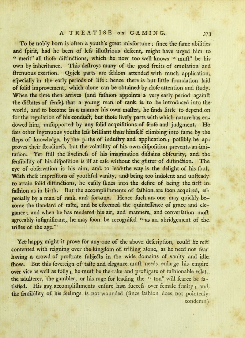 To be nobly born is often a youth's great misfortune; fince the fame abilities and fpirit, had he been of lefs illuftrious defcent^ might have urged him to  merit all thofe diftin6lions, which he now too well knows  muft be his own by inheritance^ This deftroys many of the good fruits of emulation and ftrenuous exertion. Quick parts are feldom attended with much appUcation^ efpecially in tlie early periods of life: hence there is but little foundation laid of folid improvement^ which alone can be obtained by clofe attention and fludy. When the time then arrives (and fafliion appoints a very early period againft the dilates of fenfe)' that a young man of rank, ia to be introduced into the world, and to become m a manner his own mafter,, he finds little to depend on for the regulation of his conduct, but thofe lively parts with which nature has en- dowed him, unfupported by any folid acquifitions of fenfe and judgment. He fees other ingenuous youths lefs brilliant than- himfelf climbing into fame by the fteps of knowledge, by the paths of induftry and application ; poffibly he ap- proves their fteadinefs, but the volatility of his own difpolition prevents an'imi- tation. Yet ftill the livelinefe of his imagination difdains obfcurity, and the fenfibility of his.difpofition is ill at eafe without the glitter of diftin<5tion. The eye of obfervation is his aim, and. to lead the way is the delight of his foul. With thefe impreflions of youthful vanity, and^ being too indolent and unfteady to attain folid diftin6tions, he eafily Hides into the delire of being, the firft in fiafliion as in birth. But the accomplifliments of faftiion are foon acquired, ef- pecially by a man of rank, and- fortune. Hence fuch an> one may quickly be- come the ftandard of tafte, and be efteemed the quintefTence of grace and ele- gance; and when he has rendered- his air, and manners, and converfation moft agreeably infignificant, he may foon be recognifed  as an abridgement of the., trifles.of the age. ^ Yet happy, might it prove for any one of the above d^fcription, could he reft- contented with reigning over the kingdom of^ trifling alone, as he need not fear having a crowd of proftrate fubje£ts in the wide domains of vanity and idle.; fhow5. But this fovereign of tafte and elegance muft needs enlarge his empire over vice as well as folly ; he muft be the rake and profligate of fafhionable eclatj. the adulterer, the gambler, or his rage for leading the  ton will fcarce be fa- tisfied. His gay accomplifliments enfure him fuccefs over female frailty ; and the fenlibility of his feelings is not wounded (fince fafliion does not pointedly - condemn)