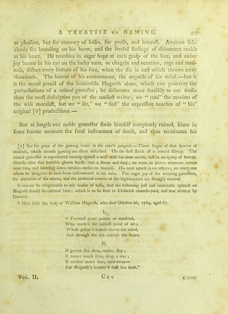 or pleafure, but for recovery of lofTes, for profit, and intereJl:. Anxious foii- citude fits brooding on his brow, and the fretful feeliiigs of difcontent rankle at his heart. He trembles in eager hope at each grafp of the box, and either joy beams in his eye on the hicky turn, or chagrin and vexation, rage and mad- nefs, diftort every feature of his face, when the die is caft which throws away thoufands. The horror of his countenance, the anguifh of his mind,—but it is the moral pencil of the inimitable Hogarth alone, which can pourtray the perturbations of a ruined gamefter; he delineates more forcibly to our fenfes than the moft defcriptive pen of the readieft writer; we read the maxims of the wife moralift, but we  fee, we  feel the exprefTive touches of  his, original [u] produclions.— But at length our noble gamefter finds himfelf completely ruined, feizes in fome frantic moment the fatal inftrument of death, and thus terminates his [u] See his print of the gaming hoiife in the rake's progrefs.—Three ftages of that fpecies of madnefs, which attends gaming are there defcribed. On the firft fhock all is inward difmay. The ruined gamefter is reprefented leaning againft a wall with his arms acrofs, loft in an agony of horror. Shortly after this horrible gloom burfts into a ftorm and fury ; he tears in pieces whatever comes next him, and kneeling down invokes curfes on himfelf. His next attack is on others ; on every one whom he imagines to have been inftrumental in his ruin. The eager joy of the winning gamefters, the attention of the ufurer, and the profound reverie of the highwayman are ftrongly marked. It cannot be difagreeable to any reader of tafte, that the following juft and inimitable epitaph on Hogarth fhould be inferted here; which is to be feen in Chifwick church-yard, and was written by Garrick.  Here lieth the body of William H^ogarth, who died Odiober 26, i7&4j aged 67. I.  Farewell great painter of mankind, Who reach'd the nobleft point of art j Whofe piftur'd morals charm the mind. And through the eye correct the heart. 11. If genius fire thee, reader, ftay ; If nature touch thee, drop a tear; If neither move thee, turn away— For Hogarth's honour'd duft lies here, Vol. II. C c c career