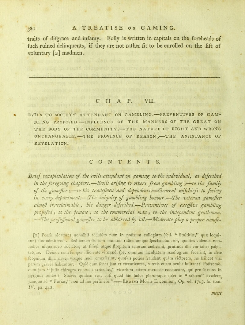 traits of difgrace and infamy. Folly is written in capitals on the foreheads of fuch ruined delinquents, if they are not rather fit to be enrolled on the lift of voluntary [b] madmen. CHAP. VII. EVILS TO SOCIETY ATTENDANT ON BLING PROPOSED.—INFLUENCE OF THE BODY OF THE COMMUNITY.— UNCHANGEABLE. THE PROVINCE REVELATION. GAMBLING. PREVENTIVES OF GAM- THE MANNERS OF THE GREAT ON -THE NATURE OF RIGHT AND WRONG OF REASON THE ASSISTANCE OF CONTENTS. Brief recapitulation of the evils attendant on gaming to the individual, as defcribed in the foregoing chapters.—Rvils arifing to others from gambling j—to the family of the gamejler —to his tradefmen and dependeTtts.'—General mijchiefs to focicty in every departmetit.—-TZv iniquity of gambling honour.—'The veteran gamefer ahnojl irreclahnable ; his danger defcribed.—Preventives of excejjive gambli?ig propofedi to the femaleto the commercial man-, to the independent gentleman. —'^ihe profefjional gamejler to be abhorred by all.—Moderate play a proper amufe- [b] Porro aleatores nonnlhil adJublto num in noftrum collegium (fcil.  Stultitis, quae loqui- tur) finl' admittendi. Sed tamen ftultum omnino ridiculumque fpeftaculuni eft, quoties videmus non- nullos ufque adeo addivSios, ut fimul atque ftrepitum talorum audierint, protinus illis cor faliat palpi- tetque. Delude cum fempcr illiciente vincendi fpe, omnium facultatum naufragium fecerint, in aleae fcopuium ilUfa nave,- vixque audi crnerferint, quofvis potius fraudant quam viftorem, ne fcilicet viri pariim graves habcantur. Ql.iid cum fenes jam et cjecutientes, vitreis etiam oculis lufitant ? Poftremo, cum jam  jufta chiragra contudit articulos, vicarium etiam mercede conducunt, qui pro fe talos in pyrgum ir.ittat ? Suavis quiuem res, nifi quod hie ludus plerumque folet in  rabiem evadere^ jamque ad  Furias, non ad me pertiiiere.——Erasmi Morise EnQomiumj Qp. ed. 1703. fo. tom. IV, pa. 44-2. ment