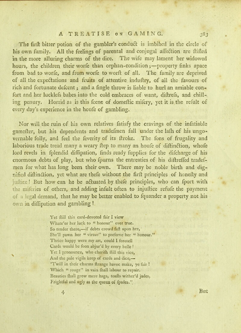 The firft: bitter potion of the gambler's condud is imbibed in the circle of his own family. All the feelings of parental and conjugal affe<5lion are ftifled in the more alluring charms of the dice. The wife may lament her widowed hours, the children their worfe than orphan-condition;—property fmks apace from bad to worfe, and from worfe to worH: of all. The family are deprived of all the expe6lations and fruits of attentive induftry, of all the favours of rich and fortunate defcent j and a fmgle throw is liable to hurl an amiable con- fort and her lucklefs babes into the cold embraces of want, diftrefs, and chill-, ing penury. Horrid as is this fcene of domeflic mifery, yet it is the refult of every day's experience in the houfe of gambling. Nor will the ruin of his own relatives fatisfy the cravings of the infatiable gamefter, but his dependents and tradefmen fall under the lafh of his ungo- vernable folly, and feel the feverity of its flroke. The fons of frugality and laborious trade tread mmiy a weary ftep to many an houfe of diftinftion, whole lord revels in fplendid diffipation, finds ready fupplies for the difcharge of his enormous debts of play, but who fpurns the entreaties of his diftreffed tradef- men for what has long been their own. There may be noble birth and dig- nified diftindion, yet what are thefe without the firft principles of honefty and juftice! But how can he be a6luated by thefe principles, who can fport with the miferies of others, and adding infult often to injuftice refufe the payment of a legal demand, that he may be better enabled to fquander a property not his own in diffipation and gambling ! Yet ftill this card-devoted fair I view Whate'er her luck to  honour ever true. So tender there,—if debts crowd faft upon her,' She'll pawn her  virtue to preferve her  honour. Thrice happy were my art, could I foretell Cards would be foon abjur'd by every belle ! Yet I pronounce, who cherifh ftill this vice, And the pale vigils keep of cards and dice,— 'Twill in their charms ftrange havoc make, ye fair ! Which  rouge in vain fhall labour to repair. Beauties fliall grow mere hags, toafts wither'd jades. Frightful and ugly as the queen of fpades., 4 But