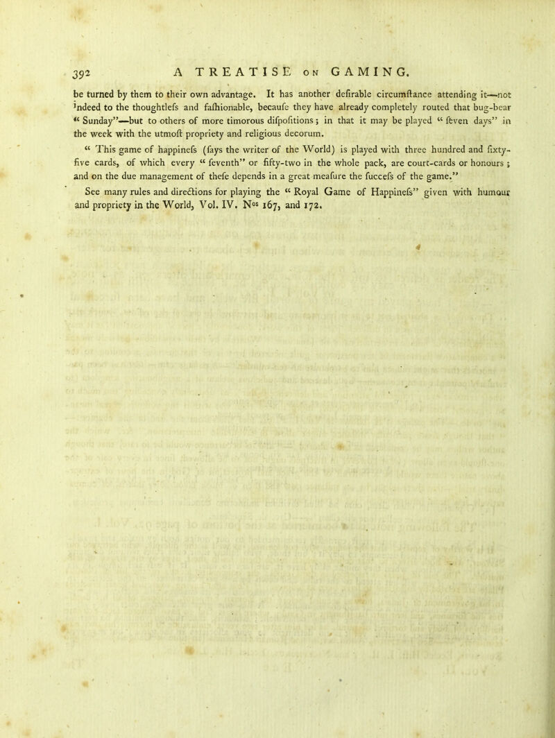 be turned by them to their own advantage. It has another defirable circumftance attending it—not 'ndeed to the thoughtlefs and fafhionable, becaufe they have already completely routed that bug-bear *'Sunday—-but to others of more timorous difpofitions; in that it may be played  ftven days in the week with the utmoft propriety and religious decorum.  This game of happinefs (fays the writer of the World) is played with three hundred and fixty- five cards, of which every  feventh or fifty-two in the whole pack, are court-cards or honours j and on the due management of thefe depends in a great meafure the fuccefs of the game. See many rules and direftions for playing the  Royal Game of Happinefs given with humour and propriety in the World, Vol. IV, N^s 167, and 172. 4