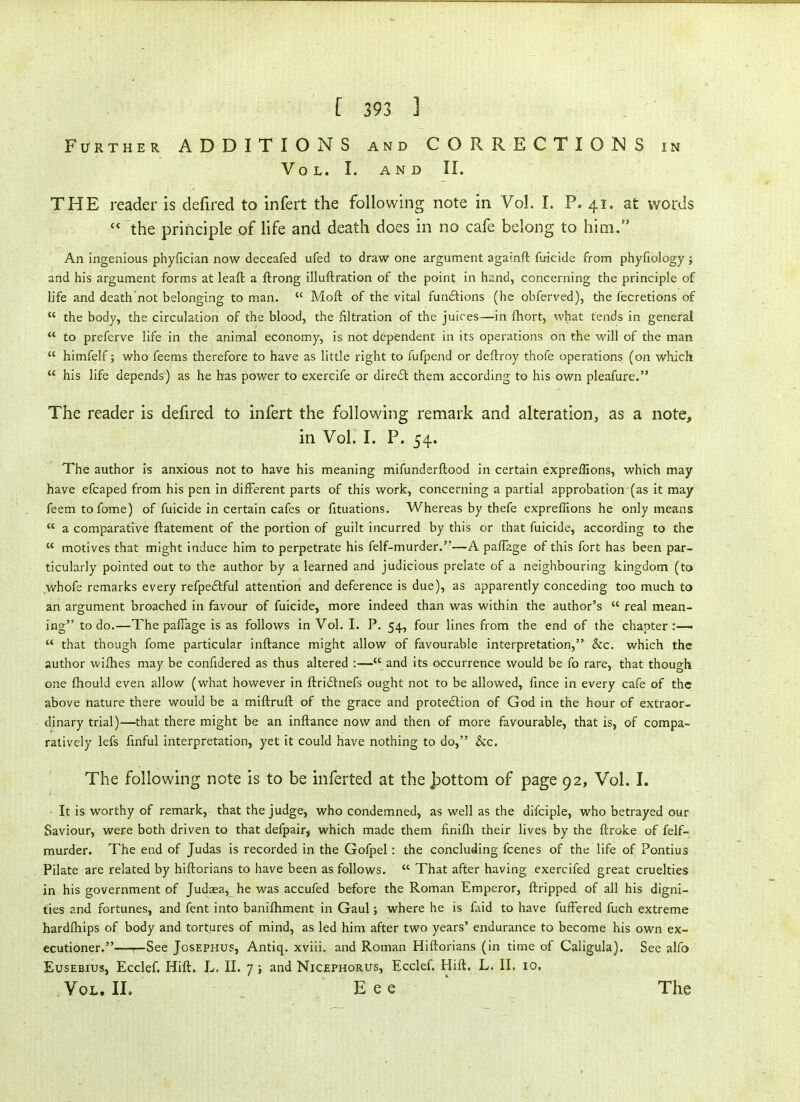 Further ADDITIONS and CORRECTIONS in Vol. I. AND II. THE reader is defired to infert the following note in Vol. I. P. 41. at words  the principle of life and death does in no cafe belong to him. An ingenious phyfician now deceafed ufed to draw one argument againft firicide from phyfiology; and his argument forms at leaft a ftrong illuftration of the point in hand, concerning the principle of life and death'not belonging to man.  Moft of the vital funftions (he obferved), the fecretions of  the body, the circulation of the blood, the filtration of the juices—in ftiort, what tends in general  to preferve life in the animal economy, is not dependent in its operations on the will of the man  himfelf; who feems therefore to have as little right to fufpend or deftroy thofe operations (on which  his life depends) as he has power to exercife or direct them according to his own pleafure. The reader is defired to infert the following remark and alteration, as a note, in Vol. I. P. 54. The author is anxious not to have his meaning mifunderftood in certain exprefllons, which may have efcaped from his pen in different parts of this work, concerning a partial approbation (as it may feemtofome) of fuicide in certain cafes or fituations. Whereas by thefe expreflions he only means  a comparative ftatement of the portion of guilt incurred by this or that fuicide, according to the  motives that might induce him to perpetrate his felf-murder.—A paflage of this fort has been par- ticularly pointed out to the author by a learned and judicious prelate of a neighbouring kingdom (to whofe remarks every refpeftful attention and deference is due), as apparently conceding too much to an argument broached in favour of fuicide, more indeed than was within the author's  real mean- ing to do.—The pafiage is as follows in Vol. I. P. 54, four lines from the end of the chapter :—•  that though fome particular inftance might allow of favourable interpretation, &c. which the author wilhes may be confidered as thus altered :—and its occurrence would be fo rare, that though one fhould even allow (what however in ftridfnefs ought not to be allowed, fmce in every cafe of the above nature there would be a miftrufl of the grace and protection of God in the hour of extraor- dinary trial)—that there might be an inftance now and then of more favourable, that is, of compa- ratively lefs fmful interpretation, yet it could have nothing to do, &c. The following note is to be inferted at the Jpottom of page 92, Vol. I. It is worthy of remark, that the judge, who condemned, as well as the difciple, who betrayed our Saviour, were both driven to that defpair, which made them finifli their lives by the ftroke of felf- murder. The end of Judas is recorded in the Gofpel: the concluding fcenes of the life of Pontius Pilate are related by hiftorians to have been as follows.  That after having exercifed great cruelties in his government of Judaea^ he was accufed before the Roman Emperor, ftripped of all his digni- ties and fortunes, and fent into banifliment in Gaul; where he is faid to have fuffered fuch extreme hardfliips of body and tortures of mind, as led him after two years' endurance to become his own ex- ecutioner.—p-See JosEPHUS, Antiq. xviii. and Roman Hiftorians (in time of Caligula). See alfo EusEBius, Ecclef. Hift. L. 11. 7 j and Nicephorus, Ecclef. Hift. L. II. 10. Vol. II. E e e ' The