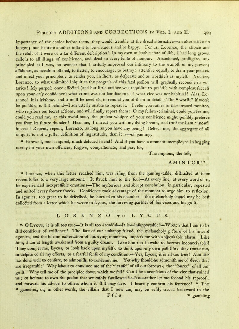 Importance of the choice before them, they would tremble at the dread alternative~an alternative no longer; nor hefitate another inftant to be virtuous and be happy. For us, Lorenzo, the choice and the refult of it were of a far different defcription ! In my own miferable ftate of life, I had long grown callous to all flings of confcience, and dead to every fenfe of honour. Abandoned, profligate, un- principled as I was, no wonder that I artfully improved our intimacy to the utmofl of my power i affiduous, as occaiion ofFersd, to flatter, to encourage, to betray: attentive equally to drain your pocket, and infedt your principles ; to render you, in fliort, as defperate and as worthlefs as myfelf. You fee, Lorenzo, to what unlimited iniquities the progrefs of this fatal paffion will gradually reconcile its vo- taries ! My purpofe once efFedled (and but little artifice was requifite to practife with compleat fuccefs upon your eafy confidence) what crime was not familiar to us ! what vice was not habitual ! Alas, Lo- renzo ! it is irkfome, and it muft be needlefs, to remind you of them in detail—^The  worft, if worfc be pofllble, is ftill behind—I am utterly unable to repeat it. I refer you rather to that inward monitor^ who regifters our fecret a£tions, and will finally report them : O my fellow-criminal, could you fee me, could you read me, at this awful hour, the prefent whifper of your confcience might poffibly preferve you from its future thunder ! Hear me, I intreat you with my dying breath, and truft me I am  now fincere ! Repent, repent, Lorenzo, as long as you have any being ! Believe me, the aggregate of all iniquity js not a jufter definition of ingratitude, than it is—of gaming. *' Farewell, much injured, much deluded friend ! And if you have a mometit unem^jloyed inbfegging mercy for your own offences, forgive, companionate, and pray for, The impious, the loft, A MI NT OR! Lorenzo, when this letter reached him, was rifing from the gaming-table, diflra.^d at fome recent lolTes to a very large amount. It ftruck him to the foul—At every line, at every word of it, he experienced inexprellible emotions—The myfterious and abrupt conclufion, in particular, repeated and united every former (hock. Confcience took advantage of the moment to urge him to reflexion„ In agonies, too great to be defcribed, he hurried to his chamber t the melancholy fequel may be beii coUeded from a letter which he wrote to Lycus, the furviving partner of his vices and his^uik, LORENZO TO LYCUS. O Lycus, it is all tocrtrue—It is all too dreadful—It is-*-infupportable l-^Wretch »that I am to be ftill confcious of exiftence ! The fate of our unhappy friend, the melancholy picture of his inward agonies, and the folemn exh©rtation of hie dying moments, imprefs me with anfpeakable alarm. Like him, I am at length awakened from a guilty dream. Like him-too-I awake to horrors incoiKreivable ? They compel me, Ljcu^ to look back upon myfelf-; to think upon-my own paft life : they rouzc mo, in defpite of all my efforts, to a fearful fenfe of my condition,--=^Yes, Lycus, it is all^oo tfuel Amintor has done well to cenfure, to admonifh, to condemn me. Yet why ftiould he admonifh me of deeds that are irreparablel Why labour to convince me of thecaufe of all ourforrowss the fource of all our guilt! Why tell me of the precipice down which we fell! Can I be unconfcious of the vice that ruined us ; or hefitate to own the poifon that we raihly fw-allowed ?—No-^rather let me fecond his reproof ; m\d forward his ad'ice to others whom it ftill may fave. I heartily confirm his fentence!  The ^ameftei^ or, in other words, the villain that I now am, m^y be eafily traced backward to the -Fff* gamblir\g