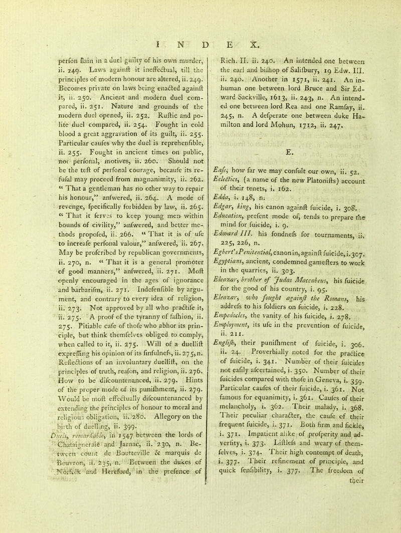 perfon flain in a duel guilty of his own murder, ii. 249. Lav/s againft it inefFeftual, till the principles of modern honour are altered, ii. 249. Becomes private on laws being enadled againft it, ii. 250. Ancient and modern duel com- pared, ii. 251. Nature and grounds of the modern duel opened, ii. 252. Ruftic and po- lite duel compared, ii. 254. Fought in cold blood a great aggravation of its guilt, ii. 255. Particular caufes why the duel is reprehenfible, ii. 255. Fought in ancient times on public, not perfonal, motives, ii. 260. Should not be the tefl: of perfonal courage, becaufe its re- fufal may proceed from magnanim.ity, ii. 262.  That a gentleman has no other way to repair his honour, anfwered, ii. 264. A mode of revenge, fpecifically forbidden by law, ii. 265.  That it ferv;s to keep young men- within bounds of civility, anfw^ered, and better me- thods propofed, ii. 266. That it is of ufe to increafe perfonal valour, anfwered, ii. 267. May be profcribed by republican governments, ii. 270, n.  That it is a general promoter of good manners, anfwered, ii. 271. Moft openly encouraged in the ages of ignorance and barbarifm, ii. 271. Indefenfibie by argu- ment, and contrary to every idea of religion, ii. 273. Not approved by all who praftife it, ' it. 275. A proof of the tyranny of fafhion, ii. 275. Pitiable cafe of thofe who abhor its prin- ciple, but think themfelves obliged to comply, when called to it, ii. 275. Will of a duellift exprefiing his opinion of its fmfulnefs, ii. 275, n. Refieolions of an involuntary duellift, on the principles of truth, reafon, and religion, ii. 276. How to be difcountenanced, ii. 279. Hints of the proper mode of its punifhment, ii. 279. Would be moft eft'edually difcountenanced by extending the principles of honour to moral and religioui obligation, ii. '28o. Allegory on the birth of duelling, ii. 399. Duels^ remarMblc^- in'1547 between the lords of ' Chartaignerai§ and Jarnac, ii.'230, n. Be- tween count de JBouttevillc h marquis de ■ BeuVron, ii. J535, n.' 'Between the dukes of '.NAifolk -Rnd Hereford J ' in the piefence of ru.. : Rich. II. ii. 240. An intended one betweeri the earl and bilhop of Salifbury, 19 Edw. III. ii. 240. Another in 1571, ii. 241. An in- human one between lord Bruce and Sir Ed- ward Sackville, 1613, ii. 243, n. An intend- ed one between lord Rea and one Ramfay, ii. 245, n. A defperate one between duke Ha- milton and lord Mohun, 1712, ii. 247. E. Eafe^ how far we may confult our own, ii. 52. Eckaics^ (a name of the new Platonifts) account of their tenets, i. 162. Edda^ i. 148, n; Edgar^ king^ his canon againft fuicide, i. 30^. Education^ prefent mode of, tends to prepare the miiid for fuicjde, i. 9. Edumrd 111. his fondnefs for tournaments, \u 225, 226, n. Egbert' iPen'itential^ canonin, againft fuicide,!.307. Egyptians., ancient, condemned gameftejs to work in the quarries, ii. 303. Ehazar^ brother of Judas Maccabeus., his fuicide. for the good of his country, i. 95. Eleaxar., who fought againft the Romans.^ his addrefs to his foldiers on fuicide, i. 228. EtHpedoclcSy the vanity of his fuicide, i. 278. E?nploy7ncntj i(s ufe in the prevention of fuicide, ii. 211. Englijh^ their punifhment of fuicide, j. 306. ii. 24. Proverbially noted for the pradice of fuicide, i. 341. Number of their fuicides not eafily afcertained, i, 350. Number of their fuicides compared with thofe in Geneva, i. Particular caufes of their fuicide, i. 361. Not famous for equanimity, i. 361. Caules of their melancholy, i. 362. Their malady, i. 3.68. Their peculiar charafter, the caufe cf their frequent fuicide, i. 371. Both firm and fickle, i. 371. Impatient alike of profperity and ad- verfity, i. 373. Lifllefs and weary of them- felves, i. 374. Their high contempt of death, i. 377. Their refinement of principle, and quick fenfibility, j. 377. The freedom of tijcir