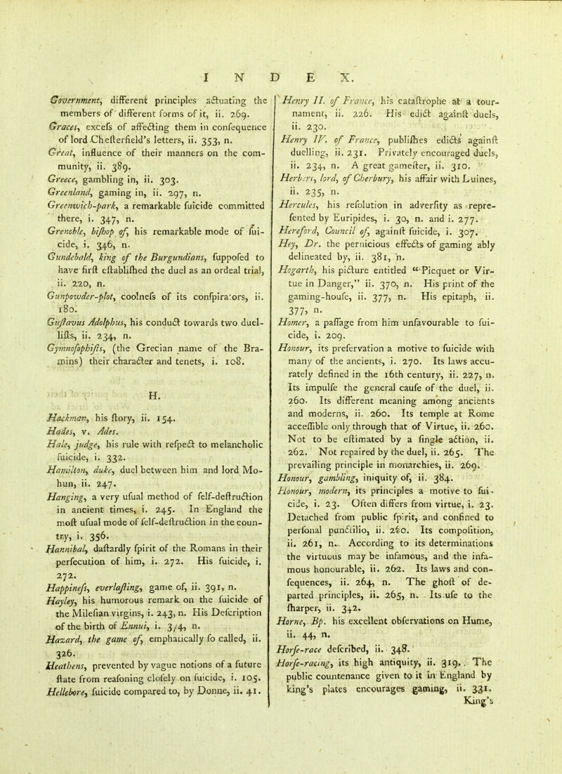 Government:, difFerent principles sftuating tlie members of different forms of it, ii. 269. Graces, excefs of affecting them in confequence of lord Chefterfield's letters, ii. 353, n. Great, influence of their manners on the com- munity, ii. 389. Greece, gambling in, ii. 303. Greenland, gaming in, ii. 297, n. Greenwich-park, a remarkable fuicide committed there, i. 347, n. Grenoble, btjhop of, his remarkable mode of fui- cide, i. 3^46, n. Gundehald, king of the Burgundians, fuppofed to have firft eftabliftied the duel as an ordeal trial, ii. 220, n. Gunpowder-plot, coolnefs of its confpira'ors, ii. 180. Gujlavm Adolphus, his conduit towards two duel- lifts, ii. 234, n. Gy?nnofophiJis, (the Grecian name of the Bra- aoins) their charadler and tenets, i. 108. ■ ■ ' ' ■. H. Hdfkman, his ftory, ii. 154. Hades, V. Ades. Hale, judge, his rule with refpe£l: to melancholic fuicide, i. 332. Haniilton, duke, duel between him and lord Mo- hun, ii. 247. Hanging, a very ufual method of felf-deftruftion in ancient times, i. 245. In England the moft ufual mode of felf-deftru£tion in the coun- try, i. 356. JIannibal., daftardly fpirit of the Romans in their perfecution of him, i. 272. His fuicide, i. 272. Happinefs, everlafiing, game of, ii. 391, n. Hayley, his humorous remark on the fuicide of the Milefian virgins, i. 243, n. His Defcription of the. birth of iii2«Z(:/, i. 3/4, n. Hazard,, the game of, emphacically fo called, ii. 326. Heathens, prevented by vague notions of a future ftate from reafoning clofely on fuicide, i. 105. Hellebore J fuicide compared to, by Donne, ii. 41. Henry //. of France, his cataftrophe at' a tour- nament, ii. 226. His- edi£l: againft duels, ii. 230. Henry IV. of France, publiibes edicts againfl duelling, ii. 231. Privately encouraged duels, ii. 234, n. A great gamefter, ii. 310. ' Herbert, lord, of Cherbury, his affair with LuineSj ii. 235, n. Hercules, his refolution in adverfity as repre- fented by Euripides, i. 30, n. and i. 277. Flereford, Council of, againft fuicide, i. 307. Hey, Dr. the pernicious efFe£lsof gaming ably delineated by, ii. 381, n. Hogarth, his picture entitled  Picquet or Vir- tue in Danger, ii. 370, n. His print of the gaming-houfe, ii. 377, n. His epitaph, ii. 377> Homer, a pafiage from him unfavourable to fui- cide, i. 209. Honour, its prefervation a motive to fuicide with many of the ancients, i. 270. Its laws accu- rately defined in the i6th century, ii. 227, n. Its impulfe the general caufe of the duel, ii. 260. Its different meaning among ancients and moderns, ii. 260. Its temple at Rome acceffible only through that of Virtue, ii. 260. Not to be eftimated by a fingk adtion, ii. 262. Not repaired by the duel, ii. 265. The prevailing principle in monarchies, ii. 269, Honour, gambling, iniquity of, ii. 384. Flonour, modern, its principles a motive to fui- cide, i. 23. Often differs from virtue, i. 23. Detached from public fpirit, and confined to perfonal puncStilioj ii. 260. Its compofition, ii. 261, n.- According to its determinations the virtuous may be infamous, and the infa- mous honourable, ii. 262. Its laws and con- fequences, ii. 264, n. The ghoft of de- parted principles, ii. 2.(>St Its ufe to the (harper, ii. 34.2. Horne. Bp• his excellent obfervations on Hume, ii. 44, n. Horfe-race defcribed, ii. 348. Horfe-raang, jts high antiquity, ii. 319, . The public countenance given to it in England by king's plates encourages gaming, ii. ^i. King's