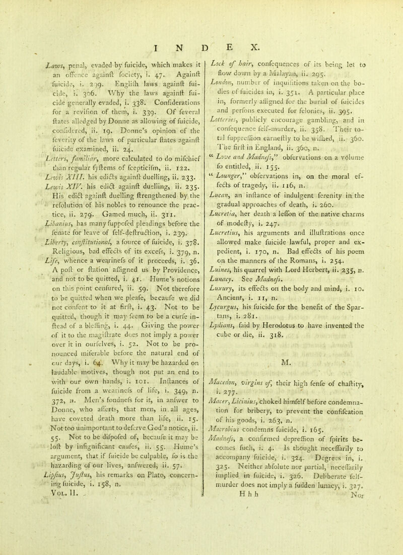 Laws^ penal, evaded by fuicide, which makes it an offence againft fociety, i. 47. Againft fuicide, i. 2:)9. Engliih laws againft fui- cide, i. 306. Why the laws againft fui- cide generally evaded, i. 338. Confiderations for a revifion of them, i. 339. Of feveral ftates alledged by Donne as allowing of fuicide, conndcrcd, ii. 19. Donne's opinion of the feverity of the laws of particular ftates againft fuicide examined, ii. 24. Letters^ fam'iliay\ more calculated to do mifchief than regular fyftems of fcepticifm, ii. 122. Leivis XIII. his edifts againft duelling, ii. 233. Lewis XIV. his editSl againft duelling, ii. 235. His edift againft duelling ftrengthened by the refolution of his nobles to renounce the prac- tice, ii. 279. Gamed much, ii. 311. LihaniuSf has m.any fuppofed pleadings before the fenate for leave of felf-deftru£l:ion, i. 239. Liberty, corijiitutional^ a fource of fuicide, i. 378. Religious, bad efFecls of its excefs, i. 379, n. Life., v^'hence a wearinefs of it proceeds, i. 36. A poft or ftation afiigned us by Providence, and not to be quitted, i, 41. Hume's notions on this point cenfured, ii. 59. Not therefore to be quitted when we pleafe, becaufe we did not confent to it at firft, i, 43. Not to be quitted, though it may ft-em to be a curfe in- ftead of a bleffmg, i. 44. Giving the powder of it to the magiftrate does not imply a power over it in ourfelves, i. 52. Not to be pro- nounced miferable before the natural end of cur days, i. 64. Why it may be hazarded on laudable motives, though not put an end to with our ov/n hands, i. loi. Inftances of fuicide from a wearinefs of life, i. 349, n. 372, n. Men's fondnefs for it, in anfwer to Donne, who aficrts, that men, in all ages, have coveted death more than life, ii. 15, Not too unimportant to defcrve God's notice, ii. 55. Not to be difpofed of, becaufe it may be loft by infighificant caufes, ii. 55. Hume's argument, that if fuicide be culpable, fo is the hazarding of our lives, anfwered, ii. 57. Lipfius^ Jujlusy his remarks on Plato, concern- ' ing fuicide, i. 158, n. Vol.11. Lock of hair., confsquences of its being let to flow down by a Malayan, ii. 295. London., number of inquiiltions taken on the bo- dies of fuicides in, i. 351. A particular place in, formerly affigned for the burial of fuicides and perfons executed for felonies, ii. 395. Lotteries., publicly encourage gambling, and in confequence felf-murder, ii. 358. Their to- tal fupprcilion earneftly to be wiflied, ii. 360. The firft in England, ii. 360, n.  Love and Madnefs obfervations on a volume fo entitled, ii. 155.  Lounger.,' obfervations in, on the moral ef- fedis of tragedy, ii. 116, n. Lucan., an inftance of indulgent ferenity in the gradual approaches of death, i. 260. Lucretia., her death a leffbn of the native charms of modefty, i. 247. Lucretius., his arguments and illuftrations once allowed make fuicide lawful, proper and ex- pedient, i. 170, n. Bad elFedts of his poem on the manners of the Romans, i. 254. Luines, his quarrel with Lord Herbert, ii. 235, n. Lunacy, See Madnefs. Luxury., its effefts on the body and mind, i. 10, Ancient, i. ir, n. Lycurgus., his fuicide for the benefit of the Spar- tans, i. 281. Lydians., faid by Herodotus to have invented the cube or die, ii. 318. M. Mace don., 'oirgins of their high fenfe of chaftity, i. 277. Macer^ Licinius., choked himfelf before condemna- tion for bribery, to prevent the confifcation of his^goods, i. 263, n. Mac robius condemns fuicide, i. 165. Madnefs., a confirmed dcpreffion of fpirits be» comes fuch, i. 4. Is thought neceflarily to accompany fuicide, i. 324. Degrees in, i. 325. Neither abfolute nor partial, neceftarily implied in fuicide, i. 326. Deliberate felf- murder does not imply a fudden lunacy, i. 327. H h h Nor