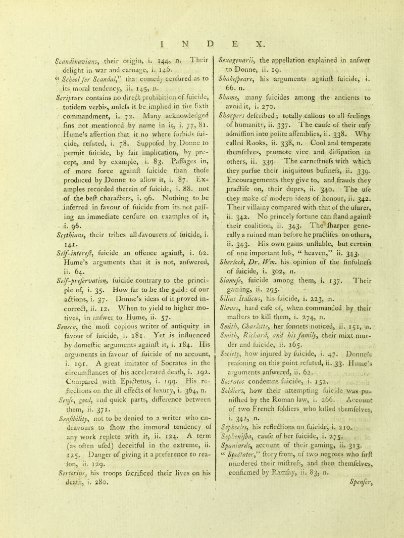Scmidhiav'ianSy their origin, i. 144, n. 1 heir delight in war and carnage, i. ]45.  School jcr Scandal^'' lha': corned) cenfured as to its moral tendency, ii. 145, ii. Scripture contains no direct prohibition of fuicrde, ■ totidem verbis, unlefs it be implied in tiie fixth ■ commandment, i. 72. Many acknowledged fins not mentioned by name in it, i. 775 Hume's aflertion that it no where forbids fui- . cide, refuted, i. 78. Suppofed by Donne to , permit fuicide, by fair implication, by pre- cept, .and by example, i. 83. Paffages in, of mare force againft fuicide than thofe produced by Donne to allow it, i. 87. Ex- amples recorded therein of fuicide, i. 88. not of the beft charadters, i. 96. Nothing to be .inferred in favour of fuicide from its not pall- ing an immediate cenfure on examples of it, .i. 96. ; Scythians, their tribes all .favourers of fuicide,,!. 141- Self-interefi^ fuicide an offence againft, i. 62. Hume's arguments that it is not, anfwered, ii. 64. Self-prefervation, fuicide contrary to the princi- ple of, i. 35. How far to.be the guidi of our adlions, i. 37. Donne's ideas of it proved in- correft, ii. 12. When to yield to higher mo- tives, in anfwer to Hume, ii. 57. Seneca^ the moft copious writer of antiquity in favour of fuicide, i. 181. Yet is influenced by domeftic a.rguments againft it, i. 184. His arguments in favour of fuicide of no account, i. igr. A great imitator of Socrates in the circumftances of his accelerated death, i. 192. Compared with EpiiSletus, i. 199. His re- flections on the iJl effects of luxury, i, 364, n. Senj'c^ good, ?Jid quick parts, difference between them, ii. 371. Senfibility, not to be denied to a writer who en- deavours to fnow the immoral tendency of any work replete with it, ii. 124. A term (a^ often ufed) deceitful in the extreme, ii. .125. Danger of giving it a preference to rea- son, ii. I2g. Sertorius^ his troops facrificed their lives on his death, i. 280. Sexagenariij the appellation explained in anfwer to Doime, ii. 19. Shakefpeare, his arguments againft fuicide, i. 66. n. Shafne.y many fuicides among the ancients to avoid it, i. 270. Sharpers ^^(cnhedi \ totally callous to all feelings of humanitv, ii. 337. The caufe of their eafy admiffion into polite affeniblies, ii. 338. Why called Rooks, ii. 338, n. Cool and temperate themfelves, promote vice and diilipation in others, ii. 339. The earneftnefs with which they purfue their iniquitous bufmefs, ii. 339.- Encouragements they give to, and frauds they pra£tife on, their dupes, ii. 340. The ufe they make of modern ideas of honour, ii, 342. Their villainy compared with that of the ufurer, ii. 342. No princely fortune can fland againft their coalition, ii. 343. The fharper gene- rally a ruined man before hepradtifes on others, ii. 343. His own gains unftable, but certain of one important lofs,  heaven, ii. 343. Sherlock, Dr, Wm. his opinion of the finfulnefs of fuicide, i. 302, n. SiajTiefe, fuicide among them, i. 137. Their gaming, ii. 295. Stilus Italicusy his fuicide, i. 223, n. Slaves, hard cafe of, when commanded by their mafters to kill them, i. 274, n. S?nith, Charliite, her fonnets noticed, ii. 151, n. Smithy Richard, and his fartiily, their mixt mur- der and fuicide, ii. 165. Society, how injured by fuicide, i. 47. Donne's reafoning on this point refuted, ii. 33. flume's arguments anfwered, ii. 62. Socrate-s condemns fuicide, i. 152. Soldiers^ how their attempting fuicide was pu- niihed by the Roman law, i. 266. Account of two French foldiers who killed tbemfclveSj i. 342, n. Sophocles, his refledtions on fuicide, i. 210. Sophcnifia, caufe of her fuicide, i. 275. , Spaniards^ account of their gaming, ii. 313.  Spcilator,'' fcory from, of two negroes who firft murdered their miftrefs, and then themfelves, confirmed by Ramfay, ii. 83, n. Spenfcr,
