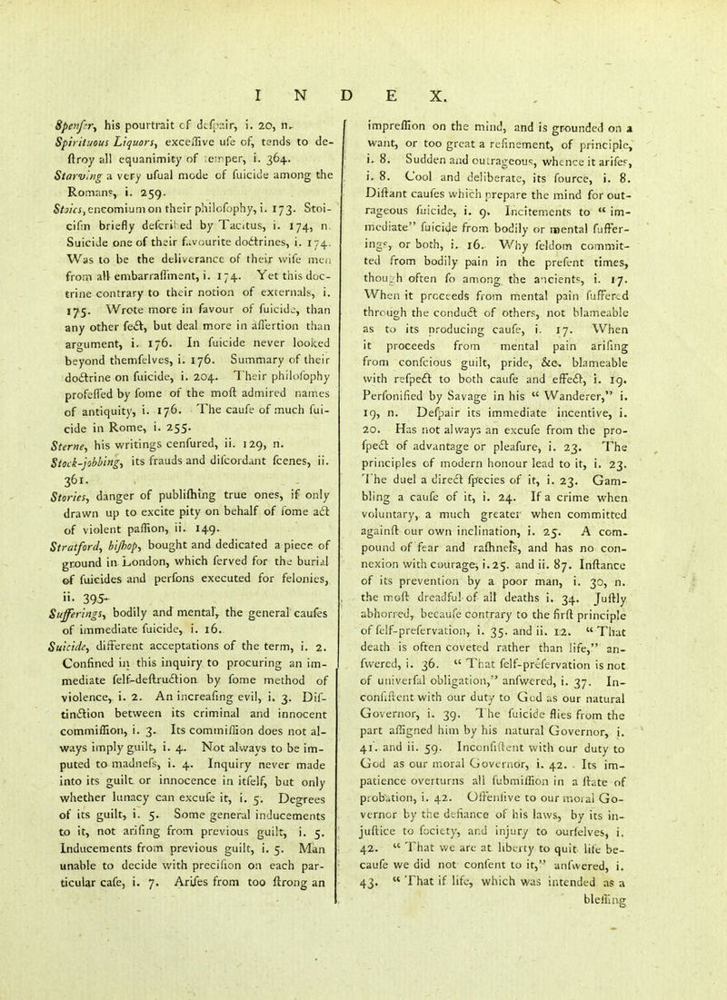 Spenfcr^ his pourtrait of dcfj^air, i. 20, !U Spirituous Liquors^ exceffive ufe of, tends to de- ftroy all equanimity of eirper, i. 364. Starving a very ufual mode of fuicide among the Roman?, i. 259. Staics^ enGomium on their philofophy, i. 173. Stoi- cifm briefly defcrii ed by Tacitus, i. 174, n Suicide one of their favourite dodtrines, i. 174. Was to be the deliverance of their wife me.; from all embarrafilnent, i. 174. Yet this doc- trine contrary to their notion of excernals, i. 175. Wrote more in favour of fuicide, than any other fe<3:, but deal more in aiTertion than argument, i. 176. In fuicide never looked beyond themfelves, i. 176. Summary of their dodtrine on fuicide, i. 204. Their philofophy profeffed by fome of the moft admired names of antiquity, i. 176. The caufe of much fui- cide in Rome, i. 255. Sterne^ his writings cenfured, ii. 129, n. Stock-jobbings its frauds and difcordant fcenes, ii. 361. Stories, danger of publiftimg true ones, if only drawn up to excite pity on behalf of fome adt of violent paffion, ii. 149. Stratford, bijhop, bought and dedicated a piecr of ground in London, which ferved for the burij.l ©f fuicides and perfons executed for felonies, ii. 395- Sufferings, bodily and mental, the general caufes of immediate fuicide, i. 16. Suicide, different acceptations of the term, i. 2. Confined in this inquiry to procuring an im- mediate felf^de{lru£lion. by fome method of violence,, i. 2. An increafing evil, i. 3. Dif- tiniSlion between its criminal and innocent commiffion, i. 3. Its commiflion does not al- ways imply guilt, i. 4. Not always to be im- puted to madnefs, i. 4. Inquiry never made into its guilt or innocence in itfelf, but only whether lunacy can excufe it, i. 5. Degrees of its guilt, i. 5. Some general inducements to it, not ar.ifing from previous guilt, i. 5. Inducements from previous guilt, i. 5. Man unable to decide with precifion on each par- ticular cafe, i. 7. Arijes from too ftrong an impreffion on the mind, and is grounded on a want, or too great a refinement, of principle, i. 8. Sudden and oulrageous, whence it arifcF, i. 8. Cool and deliberate, its fource, i. 8. Diftant caufes which prepare the mind for out- rageous fuicide, i. 9. Incitements to  im- mediate fuicide from bodily or noental fufFer- ingf, or both, i. 16. Why feldom commit- ted from bodily pain in the prefent times, thoujh often fo among the ancients, i. 17. When it proceeds from mental pain fufFercd through the conduit of others, not blameable as to its producing caufe, i. 17. When it proceeds from mental pain arifing from confcious guilt, pride, &c.. blameable with refpeft to both caufe and effedb, i. ig. Perfonified by Savage in his  Wanderer, i. 19, n. Defpair its immediate incentive, i. 20. Has not always an excufe from the pro- fpeiEl of advantage or pleafure, i. 23. The principles of modern honour lead to it, i. 23. The duel a direft fpecies of it, i. 23. Gam- bling a caufe of it, i. 24. If a crime when voluntary,, a much greater when committed againft our own inclination, i. 25. A com- pound of fear and raftinefs, and has no con- nexion with courage, i.25. and ii. 87. Inftance of its prevention by a poor man, i. 30, n.. the inof!: dreadful of ail deaths i. 34. Juftly. abhorred, becaufe contrary to the firft: principle of felf-prefervation, i. 35. and ii. 12. That death is often coveted rather than life, an- fwered, i. 36.  That felf-prefervation is not of univerfal obligation, anfwered, i. 37. In- confiftent with our duty to God as our natural Governor, i, 39. The fuicide flies from the part afligned him by his natural Governor, i. 41. and ii. 59. Inccnfident with cur duty to God as our moral Governor, i. 42. . Its im- patience overturns all fubmiffion in a ftate of probation, i. 42. Ofl-'enlive to our moral Go- vernor by the defiance of his laws, by its in- jufliice to fociety, and injury to ourfelves, i. 42.  That we are at. liberty to quit life be- caufe we did not confent to it, anfwered, i. 43.  That if life, which was intended as a bl effing