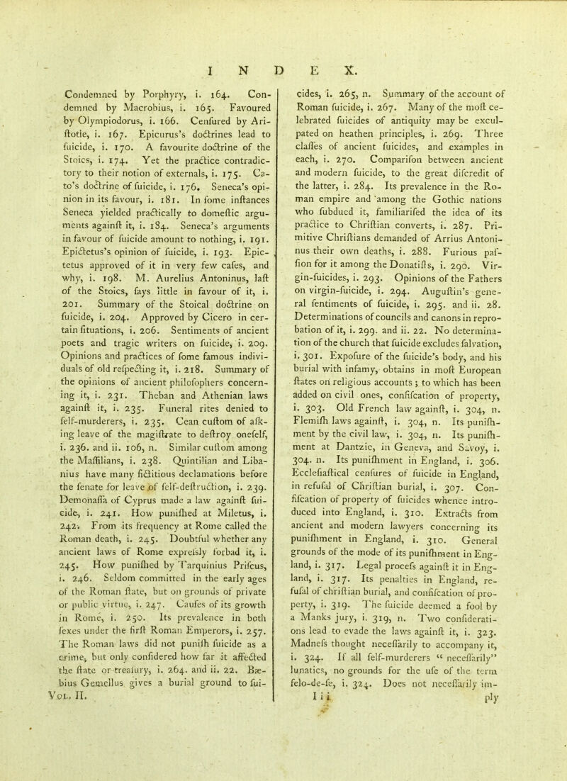 Condemned by Porphyry, i. 164. Con- demned by Macrobius, i. 165. Favoured by Olyrnpiodorus, i. 166. Cenfured by Ari- ftotle, i. 167. Epicurus's do£trines lead to filicide, i. 170. A favourite do6trine of the Stoics, i. 174. Yet the practice contradic- tory to their notion of externals, i. 175. Ca- to's do&ine of fuicide, i. 176. Seneca's opi- nion in its favour, i. 181. In fome inftances Seneca yielded practically to domeftic argu- ments againft it, i. 184. Seneca's arguments in favour of fuicide amount to nothing, i. 191. Epi£letus's opinion of fuicide, i. 193. Epic- tetus approved of it in very few cafes, and why, i. 198. M. Aurelius Antoninus, laft of the Stoics, fays little in favour of it, i. 201. Summary of the Stoical do£lrine on fuicide, i. 204. Approved by Cicero in cer- tain fituations, i. 206. Sentiments of ancient poets and tragic writers on fuicide, i. 209. Opinions and praftices of fome famous indivi- duals of old refpecling it, i. 218. Summary of the opinions of ancient philofophers concern- ing it, i. 231. Theban and Athenian laws againft it, i. 235. Funeral rites denied to felf-murderers, i. 235. Cean cuftom of afk- ing leave of the magiftfate to deftroy onefelf, i. 23-6. and ii. 106, n. Similar cullom among the Maffilians, i. 238. Qiiintilian and Liba- nius have many fictitious declamations before the fenate for leave,of felf-deftruclion, i. 239. Demonafla of Cyprus made a law againft fui- cide, i. 241. How puniflied at Miletus, i. 242* From its frequency at Rome called the Roman death, i. 245. Doubtful whether any ancient laws of Rom-e exprefsly forbad it, i. 245. How puniflied by Tarquinius Prifcus, i. 246. Seldom committed in the early ages of the Roman ftate, but on grounds of private or public virtue, i. 247. Caufes of its growth in Rome, i. 250. Its prevalence in both fexes under the firft Roman Emperors,, i. 257. The Roman laws did not punifh fuicide as a crime^ but only confidered how far .it affe£led the ftate or-trealury, i. 264. and ii. 22. Bje- bius Gemellus gives a burial ground to fui- cides, i. 265, n. Summary of the account of Roman fuicide, i. 267. Many of the moft ce- lebrated fuicides of antiquity may be excul- pated on heathen principles, i. 269. Three claftes of ancient fuicides, and examples in each, i. 270. Comparifon between ancient and modern fuicide, to the great difcredit of the latter, i. 284. Its prevalence in the Ro- man empire and among the Gothic nations who fubdued it, familiarifed the idea of its pradtice to Chriftian converts, i. 287. Pri- mitive Chriftians demanded of Arrius Antoni- nus their own deaths, i. 288. Furious paf- fion for it among the Donatifls, i. 290. Vir- gin-fuicides, i. 293. Opinions of the Fathers on virgin-fuicide, i. 294. Auguftin's gene- ral fentiments of fuicide, i. 295. and ii. 28. Determinations of councils and canons in repro- bation of it, i. 299. and ii. 22. No determina- tion of the church that fuicide excludes falvation, i. 301. Expofure of the fuicide's body, and his burial with infamy, obtains in moft European ftates on religious accounts ; to which has been added on civil ones, confifcation of property, i. 303. Old French law againft, i. 304, n. Flemifli laws againft, i. 304, n. Its punifti- ment by the civil law, i. 304, n. Its punifti- ment at Dantzic, in Geneva, and Savoy, i. 304. n. Its puniftiment In England, i. 306. Ecclefiaftical cenfures of fuicide in England, in refufd of Chriftian burial, i. 307. Con- fifcation of property of fuicides whence intro- duced into England, i. 310. Extradts from ancient and modern lawyers concerning its puniftiment in England, i. 310. General grounds of the mode of its puniftiment in Eng- land, i. 317. Legal procefs againft it in Eng- land, i. 317. Its penalties in England, re- fufal of chriftian burial, and confifcation of pro- perty, i. 319. The fuicide deemed a fool by a Manks jury, i. 319, n. Two confiderati- ons lead to evade the laws againft it, i. 323. Madnefs thought necefiarily to accompany it, i. 324. If all felf-murderers  necefiarily lunatics, no grounds for the ufe of the term felo-de-fe, i. 324. Does not necefiarily im-