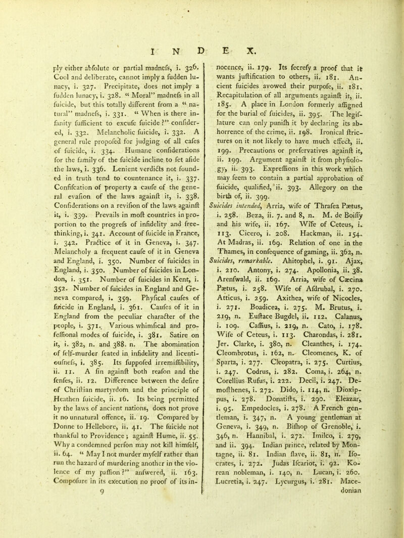 ply either abfolute or partial madncfs, i. 326. Cool and deliberate, cannot imply a fudden lu- nacy, i. 327. Precipitate, does not imply a fudden lunacy, i. 328.  Moral madnefs in all fuicide, but this totally different from a  na- tural madnefs, i. 331.  When is there in- fanity fufficient to excufe fuicide ? confider- ed, i. 332. Melancholic fuicide, i. 332. A general rule propofeci for judging of all cafes of fuicide, i. 334. Humane confiderations for the family of the fuicide incline to fet afide the laws, i. 336. Lenient verdi<Sts not found- ed in truth tend to countenance it, i. 337. Confifcation of property a caufe of the gene- ral evafion of the laws againft it, i. 338. Confiderations on a revifion of the laws againft it, i. 339. Prevails in moft countries in pro- portion to the progrefs of infidelity and free- thinking, i. 341. Account of fuicide in France, i. 342. Praftice of it in Geneva, i. 347. Melancholy a frequent caufe of it in Geneva and England, i. 350. Number of fuicides in England, i. 350. Number of fuicides in Lon- don, i. 351. Number of fuicides in Kent, i. 352. Number of fuicides in England and Ge- neva compared, i. 359. Phyfical.caufes of firicide in England, i. 361. Caufes of it in England from the peculiar charadler of the people, i. 371.. Various whimfical and pro- feffional modes of fuicide, i. 381. Satire on it, i. 382, n. and 388. n. The abomination of fclf-murder feated in infidelity and licenti- oufnefs, i, 385. Its fuppofed irremiffibility, ii. II. A fin againft both reafon and the fenfes, ii. 12. Difference between the defire of Chriftian martyrdom and the principle of Heathen fuicide, ii. 16. Its being permitted by the laws of ancient nations, does not prove it no unnatural offence, ii. 19. Compared by Donne to Hellebore, ii. 41. The fuicide not thankful to Providence ; againft Hume, ii. 55. Why a condemned perfon may not kill himfelf, ii. 64.  May I not murder myfelf rather than run the hazard of murdering another in the vio- lence of my paffion ? anfwered, ii. 163. Corapofure in its ex:ecution no proof of its in- 9 nocence, ii. 179. Its fecrefy a proof that itr wants juftification to others, ii. 181. An- cient fuicides avowed their purpofe, ii. 181. Recapitulation of all arguments againft it, ii. 185. A place in London formerly afEgned for the burial of fuicides, ii. 395. The legif- lature can only punifti it by declaring its ab- horrence of the crime, ii. 198. Ironical ftric- tures on it not likely to have much effect, ii. 199. Precautions or prefervatives againft it, ii. 199. Argument againft it from phyfiolo- gy, ii. 393. Expreflions in this work which may feem to contain a partial approbation oF fuicide, qualified, ii. 393. Allegory on the birth of, ii. 399. Suicides intended, Arria, wife of Thrafea Psetus, i. 258. Beza, ii, 7. and 8, n. M. de Boiffy and his wife, ii. 167. Wife of Ceteus, i.. 113. Cicero, i. 208. Hackman, ii. 154. At Madras, ii. 169. Relation of one in the Thames, in confequence of gaming, ii. 362, n» Suicides, remarkable. Ahitophel, i. 91. Ajax, i. 210. Antony, i. 274. Apollonia, ii, 38. Arenfwald, ii. 169. Arria, wife of Cascina Paetus, i. 258. Wife of Afdrubal, i. 270. Atticus, i. 259. Axithea, wife of Nicocles, i. 271. Boadicea, i. 275. M. Brutus, i. 219, n. Euftace Bugdel, ii. 112. Calanus, i. 109. Callius, i. 219, n. Cato, i. 178. Wife of Ceteus, i. 113. Charondas, i. 281. Jer. Clarke, i. 380, n. Cleanthes, i. 174., Cleombrotus, i. 162, n. Cleomenes, K. of Sparta, i. 277. Cleopatra, i. 275. Curtius, i. 247. Codrus, i. 282. Coma, i. 264, n. Corellius Rufus, i. 222. Decii, i. 247. De- mofthenes, i. 272. Dido, i. 114, n. Dioxip- pus, i. 278. Donatifts, i. 290. Eleazar, i. 95. Empedocles, i. 278. A French gen- tleman, i. 347, n. A young gentleman at Geneva, i. 349, n. Biftiop of Grenoble, i. 346, n. Hannibal, i. 272. Imilco, i. 279, and ii. 394. Indian prince, related by Mon- tagne, ii. 81. Indian Have, ii. 81, n. Ifo- crates, i. 272. Judas Ifcariot, i. 92. Ko- rean nobleman, i. 140, n. Lucan, i. 260. Lucretia, i. 247. Lycurgus, i. 281. Mace- donian