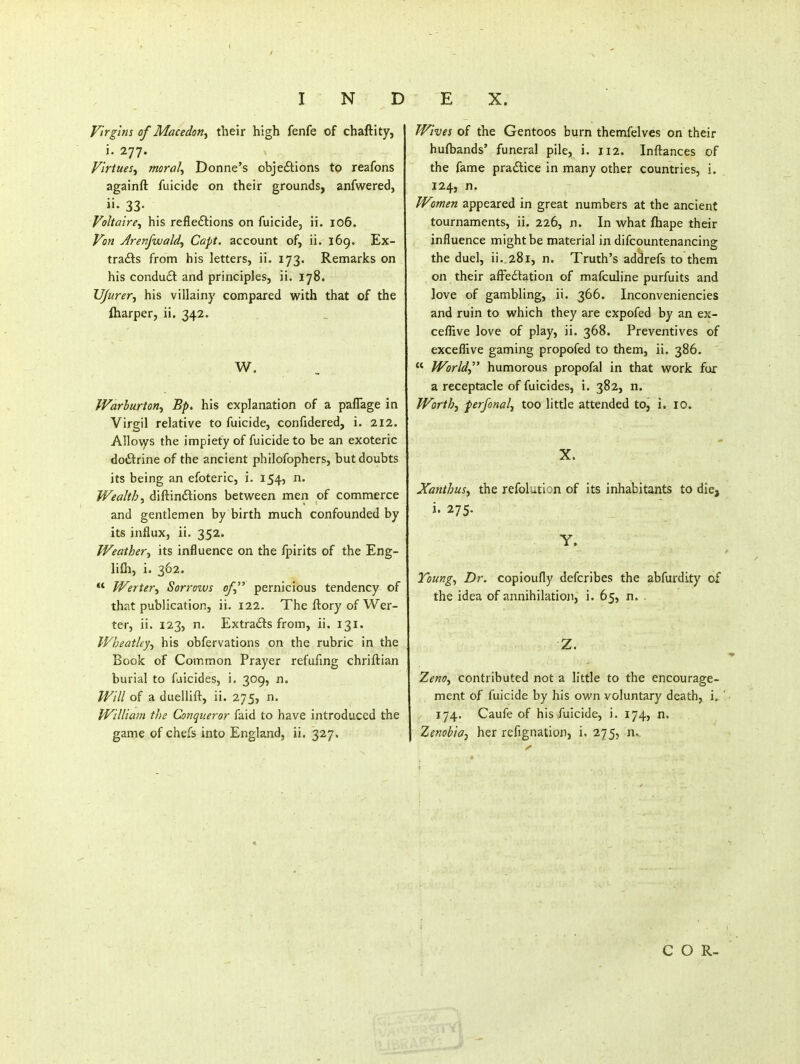 Virgins of Macedon, their high fenfe of chaftity, i. 277. Flriues^ morale Donne's objeftions to reafons againft fuicide on their grounds, anfwered, ii- 33- Voltaire^ his refledlions on fuicide, ri. 106. Von Jretifwaldf Capt, account of, ii. l6g. Ex- tracts from his letters, ii. 173. Remarks on his condu£l and principles, ii. 178. VJurer^ his villainy compared with that of the lharper, ii. 342. W. Warhurton^ Bp. his explanation of a paflage in Virgil relative to fuicide, confidered, i. 212. Allo\ys the impiety of fuicide to be an exoteric doftrine of the ancient philofophers, but doubts its being an efoteric, i. 154, n. Wealthy diftindions between men of commerce and gentlemen by birth much confounded by its influx, ii. 352. Weather-^ its influence on the fpirits of the Eng- lifli, i. 362. •* Werter^ Sorrows of pernicious tendency of that publication, ii. 122. The ftory of Wer- ter, ii. 123, n. Extracts from, ii. 131. Wheatley^ his obfervations on the rubric in the Book of Common Prayer refufmg chriftian burial to faicides, i. 309, n. Will of a duellift, ii. 275, n. William the Conqueror faid to have introduced the game of chefs into England, ii. 327. Wives of the Gentoos burn themfelves on their hufbands' funeral pile, i. 112. Inftances of the fame practice in many other countries, i. 124, n. Women appeared in great numbers at the ancient tournaments, ii. 226, n. In what fhape their influence might be material in difcountenancing the duel, ii. 281, n. Truth's addrefs to them on their afFe£tation of mafculine purfuits and love of gambling, ii. 366. Inconveniencies and ruin to which they are expofed by an ex- ceflive love of play, ii. 368. Preventives of exceflive gaming propofed to them, ii. 386. « World humorous propofal in that work fur a receptacle of fuicides, i. 382, n. Worth-) perfonali too little attended to, i. 10. X. Xanthus^ the refolution of its inhabitants to die, i. 275. Y. Tbungy Dr. copioufly defcribes the abfurdity of the idea of annihilation, i. 65, n. . Z. ZenO) contributed not a little to the encourage- ment of fuicide by his own voluntary death, i. ' 174. Caufe of his fuicide, i. 174, n. Zenobioy her refignation, i. 275, n,.