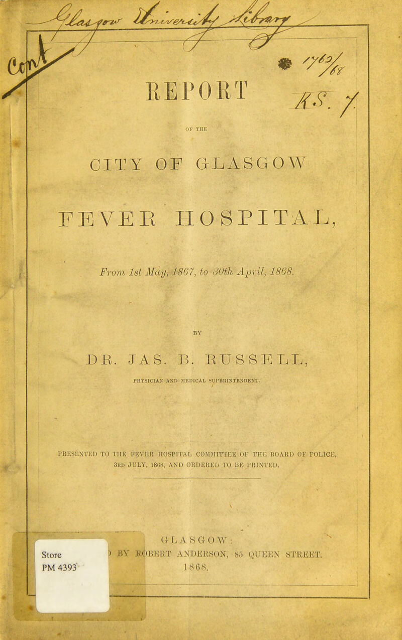 OK THE CITY OF GLASGOW FEVER HOSPITAL, From 1st Mai), 1867, to 30th April, 1868. BY DR. JAS. B. EUSSELL, PHYSICIAN AND MEDICAL SUPERINTENDENT. PRESENTED TO THE FEVKI* HOSPITAL COMMITTEE OK THE BOARD OK POLICE, BHD JULY, 18GS, AND ORDERED TO BE PRINTED. Store PM 4393' GL AS G0W: ) BY BftBKRT ANDERSON, So QUEEN STREET. 1868.